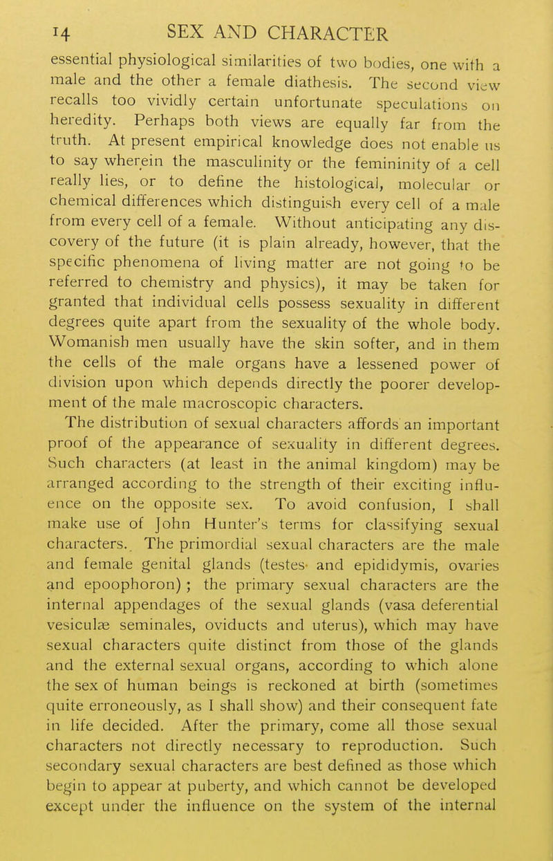 essential physiological similarities of two bodies, one with a male and the other a female diathesis. The second view recalls too vividly certain unfortunate speculations on heredity. Perhaps both views are equally far from the truth. At present empirical knowledge does not enable us to say wherein the masculinity or the femininity of a cell really lies, or to define the histological, molecular or chemical differences which distinguish every cell of a male from every cell of a female. Without anticipating any dis- covery of the future (it is plain already, however, that the specific phenomena of living matter are not going to be referred to chemistry and physics), it may be taken for granted that individual cells possess sexuality in different degrees quite apart from the sexuality of the whole body. Womanish men usually have the skin softer, and in them the cells of the male organs have a lessened power of division upon which depends directly the poorer develop- ment of the male macroscopic characters. The distribution of sexual characters affords an important proof of the appearance of sexuality in different degrees. Such characters (at least in the animal kingdom) may be arranged according to the strength of their exciting influ- ence on the opposite sex. To avoid confusion, I shall make use of John Hunter's terms for classifying sexual characters. The primordial sexual characters are the male and female genital glands (testes- and epididymis, ovaries and epoophoron) ; the primary sexual characters are the internal appendages of the sexual glands (vasa deferential vesiculae seminales, oviducts and uterus), which may have sexual characters quite distinct from those of the glands and the external sexual organs, according to which alone the sex of human beings is reckoned at birth (sometimes quite erroneously, as I shall show) and their consequent fate in life decided. After the primary, come all those sexual characters not directly necessary to reproduction. Such secondary sexual characters are best defined as those which begin to appear at puberty, and which cannot be developed except under the influence on the system of the internal