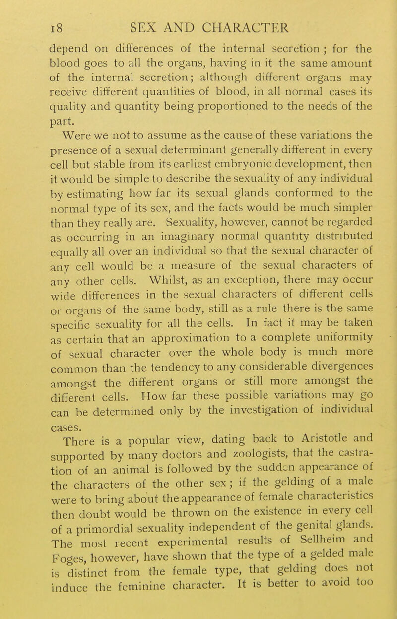 depend on differences of the internal secretion ; for the blood goes to all the organs, having in it the same amount of the internal secretion; although different organs may receive different quantities of blood, in all normal cases its quality and quantity being proportioned to the needs of the part. Were we not to assume as the cause of these variations the presence of a sexual determinant generally different in every cell but stable from its earliest embryonic development, then it would be simple to describe the sexuality of any individual by estimating how far its sexual glands conformed to the normal type of its sex, and the facts would be much simpler than they really are. Sexuality, however, cannot be regarded as occurring in an imaginary normal quantity distributed equally all over an individual so that the sexual character of any cell would be a measure of the sexual characters of any other cells. Whilst, as an exception, there may occur wide differences in the sexual characters of different cells or organs of the same body, still as a rule there is the same specific sexuality for all the cells. In fact it may be taken as certain that an approximation to a complete uniformity of sexual character over the whole body is much more common than the tendency to any considerable divergences amongst the different organs or still more amongst the different cells. How far these possible variations may go can be determined only by the investigation of individual cases. There is a popular view, dating back to Aristotle and supported by many doctors and zoologists, that the castra- tion of an animal is followed by the sudden appearance of the characters of the other sex; if the gelding of a male were to bring about the appearance of female characteristics then doubt would be thrown on the existence in every cell of a primordial sexuality independent of the genital glands. The most recent experimental results of Sellheim and Foges, however, have shown that the type of a gelded male is distinct from the female type, that gelding does not induce the feminine character. It is better to avoid too