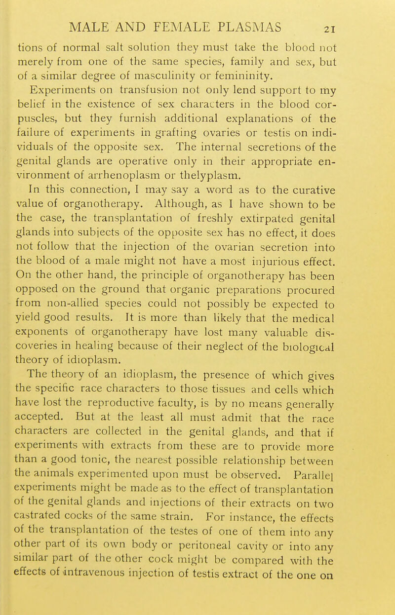 tions of normal salt solution they must take the blood not merely from one of the same species, family and sex, but of a similar degree of masculinity or femininity. Experiments on transfusion not only lend support to my belief in the existence of sex characters in the blood cor- puscles, but they furnish additional explanations of the failure of experiments in grafting ovaries or testis on indi- viduals of the opposite sex. The internal secretions of the genital glands are operative only in their appropriate en- vironment of arrhenoplasm or thelyplasm. In this connection, I may say a word as to the curative value of organotherapy. Although, as I have shown to be the case, the transplantation of freshly extirpated genital glands into subjects of the opposite sex has no effect, it does not follow that the injection of the ovarian secretion into the blood of a male might not have a most injurious effect. On the other hand, the principle of organotherapy has been opposed on the ground that organic preparations procured from non-allied species could not possibly be expected to yield good results. It is more than likely that the medical exponents of organotherapy have lost many valuable dis- coveries in healing because of their neglect of the biological theory of idioplasm. The theory of an idioplasm, the presence of which gives the specific race characters to those tissues and cells which have lost the reproductive faculty, is by no means generally accepted. But at the least all must admit that the race characters are collected in the genital glands, and that if experiments with extracts from these are to provide more than a good tonic, the nearest possible relationship between the animals experimented upon must be observed. Parallel experiments might be made as to the effect of transplantation of the genital glands and injections of their extracts on two castrated cocks of the same strain. For instance, the effects of the transplantation of the testes of one of them into any other part of its own body or peritoneal cavity or into any similar part of the other cock might be compared with the effects of intravenous injection of testis extract of the one on