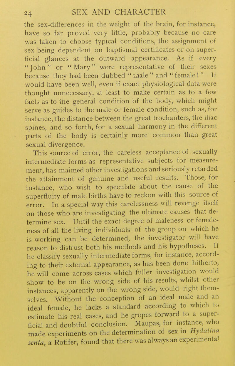 the sex-differences in the weight of the brain, for instance, have so far proved very little, probably because no care was taken to choose typical conditions, the assignment of sex being dependent on baptismal certificates or on super- ficial glances at the outward appearance. As if every John or Mary were representative of their sexes because they had been dubbed  male  and  female !  It would have been well, even if exact physiological data were thought unnecessary, at least to make certain as to a few facts as to the general condition of the body, which might serve as guides to the male or female condition, such as, for instance, the distance between the great trochanters, the iliac spines, and so forth, for a sexual harmony in the different parts of the body is certainly more common than great sexual divergence. This source of error, the careless acceptance of sexually intermediate forms as representative subjects for measure- ment, has maimed other investigations and seriously retarded the attainment of genuine and useful results. Those, for instance, who wish to speculate about the cause of the superfluity of male births have to reckon with this source of error. In a special way this carelessness will revenge itself on those who are investigating the ultimate causes that de- termine sex. Until the exact degree of maleness or female- ness of all the living individuals of the group on which he is working can be determined, the investigator will have reason to distrust both his methods and his hypotheses. If he classify sexually intermediate forms, for instance, accord- ing to their external appearance, as has been done hitherto, he will come across cases which fuller investigation would show to be on the wrong side of his results, whilst other instances, apparently on the wrong side, would right them- selves. Without the conception of an ideal male and an ideal female, he lacks a standard according to which to estimate his real cases, and he gropes forward to a super- ficial and doubtful conclusion. Maupas, for instance, who made experiments on the determination of sex in Hydatina senta, a Rotifer, found that there was always an experimental