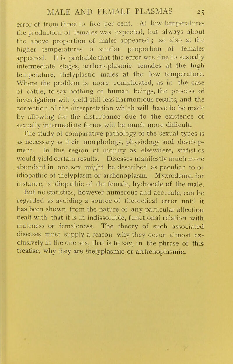 error of from three to five per cent. At low temperatures the production of females was expected, but always about the above proportion of males appeared ; so also at the higher temperatures a similar proportion of females appeared. It is probable that this error was due to sexually- intermediate stages, arrhenoplasmic females at the high temperature, thelyplastic males at the low temperature. Where the problem is more complicated, as in the case of cattle, to say nothing of human beings, the process of investigation will yield still less harmonious results, and the correction of the interpretation which will have to be made by allowing for the disturbance due to the existence of sexually intermediate forms will be much more difficult. The study of comparative pathology of the sexual types is as necessary as their morphology, physiology and develop- ment. In this region of inquiry as elsewhere, statistics would yield certain results. Diseases manifestly much more abundant in one sex might be described as peculiar to or idiopathic of thelyplasm or arrhenoplasm. Myxoedema, for instance, is idiopathic of the female, hydrocele of the male. But no statistics, however numerous and accurate, can be regarded as avoiding a source of theoretical error until it has been shown from the nature of any particular affection dealt with that it is in indissoluble, functional relation with maleness or femaleness. The theory of such associated diseases must supply a reason why they occur almost ex- clusively in the one sex, that is to say, in the phrase of this treatise, why they are thelyplasmic or arrhenoplasmic.