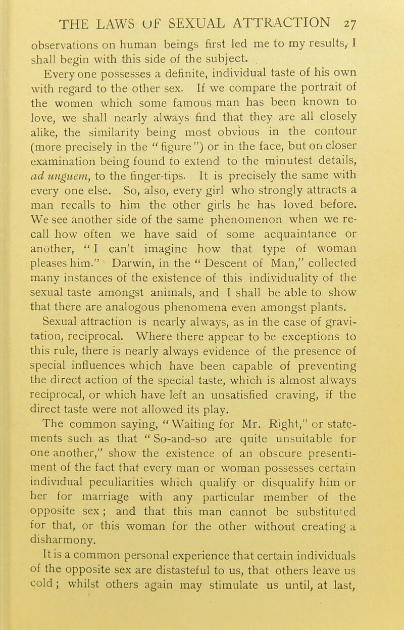 observations on human beings first led me to my results,. I shall begin with this side of the subject. Every one possesses a definite, individual taste of his own with regard to the other sex. If we compare the portrait of the women which some famous man has been known to love, we shall nearly always find that they are all closely alike, the similarity being most obvious in the contour (more precisely in the  figure ) or in the face, but on closer examination being found to extend to the minutest details, ad unguem, to the finger-tips. It is precisely the same with every one else. So, also, every girl who strongly attracts a man recalls to him the other girls he has loved before. We see another side of the same phenomenon when we re- call how often we have said of some acquaintance or another,  I can't imagine how that type of woman pleases him. Darwin, in the Descent of Man, collected many instances of the existence of this individuality of the sexual taste amongst animals, and I shall be able to show that there are analogous phenomena even amongst plants. Sexual attraction is nearly always, as in the case of gravi- tation, reciprocal. Where there appear to be exceptions to this rule, there is nearly always evidence of the presence of special influences which have been capable of preventing the direct action of the special taste, which is almost always reciprocal, or which have left an unsatisfied craving, if the direct taste were not allowed its play. The common saying, Waiting for Mr. Right, or state- ments such as that  So-and-so are quite unsuitable for one another, show the existence of an obscure presenti- ment of the fact that every man or woman possesses certain individual peculiarities which qualify or disqualify him or her for marriage with any particular member of the opposite sex; and that this man cannot be substituted for that, or this woman for the other without creating a disharmony. It is a common personal experience that certain individuals of the opposite sex are distasteful to us, that others leave us cold; whilst others again may stimulate us until, at last,