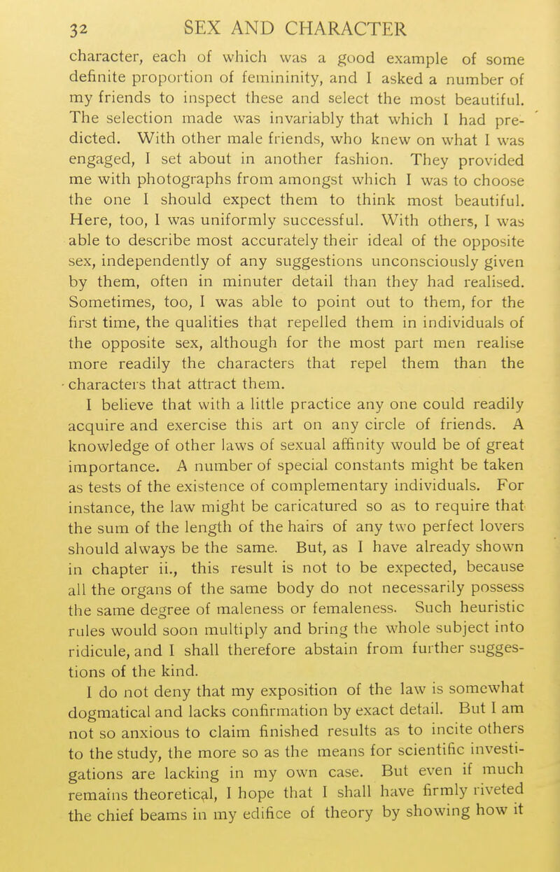 character, each of which was a good example of some definite proportion of femininity, and I asked a number of my friends to inspect these and select the most beautiful. The selection made was invariably that which I had pre- dicted. With other male friends, who knew on what I was engaged, I set about in another fashion. They provided me with photographs from amongst which I was to choose the one I should expect them to think most beautiful. Here, too, 1 was uniformly successful. With others, I was able to describe most accurately their ideal of the opposite sex, independently of any suggestions unconsciously given by them, often in minuter detail than they had realised. Sometimes, too, I was able to point out to them, for the first time, the qualities that repelled them in individuals of the opposite sex, although for the most part men realise more readily the characters that repel them than the characters that attract them. I believe that with a little practice any one could readily acquire and exercise this art on any circle of friends. A knowledge of other laws of sexual affinity would be of great importance. A number of special constants might be taken as tests of the existence of complementary individuals. For instance, the law might be caricatured so as to require that the sum of the length of the hairs of any two perfect lovers should always be the same. But, as I have already shown in chapter ii., this result is not to be expected, because all the organs of the same body do not necessarily possess the same degree of maleness or femaleness. Such heuristic rules would soon multiply and bring the whole subject into ridicule, and I shall therefore abstain from further sugges- tions of the kind. I do not deny that my exposition of the law is somewhat dogmatical and lacks confirmation by exact detail. But I am not so anxious to claim finished results as to incite others to the study, the more so as the means for scientific investi- gations are lacking in my own case. But even if much remains theoretical, I hope that I shall have firmly riveted the chief beams in my edifice of theory by showing how it