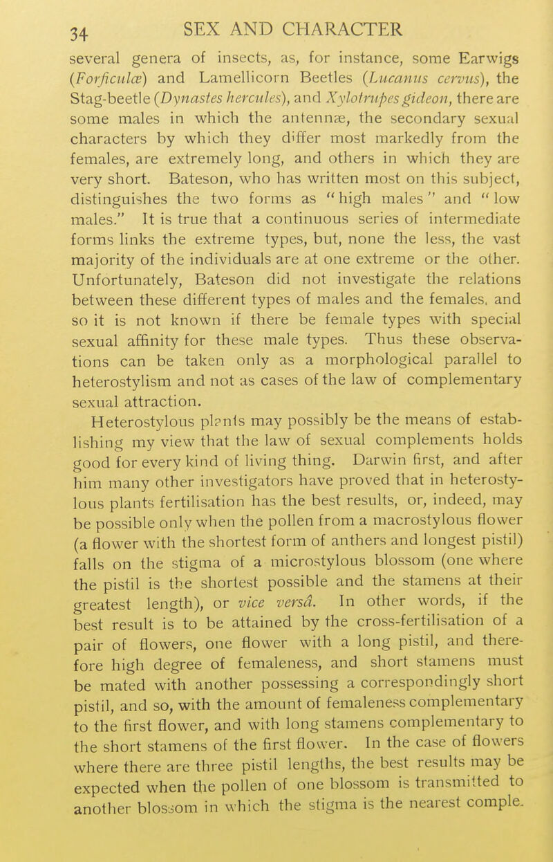 several genera of insects, as, for instance, some Earwigs (Forficulce) and Lamellicorn Beetles (Lucanus cervus), the Stag-beetle (Dynastes hercules), and Xylotrupesgideon, there are some males in which the antennae, the secondary sexual characters by which they differ most markedly from the females, are extremely long, and others in which they are very short. Bateson, who has written most on this subject, distinguishes the two forms as  high males and  low males. It is true that a continuous series of intermediate forms links the extreme types, but, none the less, the vast majority of the individuals are at one extreme or the other. Unfortunately, Bateson did not investigate the relations between these different types of males and the females, and so it is not known if there be female types with special sexual affinity for these male types. Thus these observa- tions can be taken only as a morphological parallel to heterostylism and not as cases of the law of complementary sexual attraction. Heterostylous pl?nts may possibly be the means of estab- lishing my view that the law of sexual complements holds good for every kind of living thing. Darwin first, and after him many other investigators have proved that in heterosty- lous plants fertilisation has the best results, or, indeed, may be possible only when the pollen from a macrostylous flower (a flower with the shortest form of anthers and longest pistil) falls on the stigma of a microstylous blossom (one where the pistil is the shortest possible and the stamens at their greatest length), or vice versa. In other words, if the best result is to be attained by the cross-fertilisation of a pair of flowers, one flower with a long pistil, and there- fore high degree of femaleness, and short stamens must be mated with another possessing a correspondingly short pistil, and so, with the amount of femalene.'^s complementary to the first flower, and with long stamens complementary to the short stamens of the first flower. In the case of flowers where there are three pistil lengths, the best results may be expected when the pollen of one blossom is transmitted to another blossom in which the stigma is the nearest coraple.