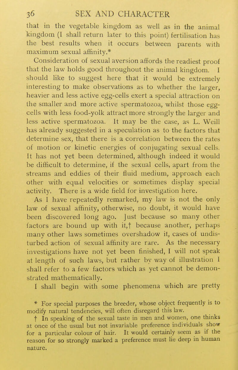 that in the vegetable kingdom as well as in the animal kingdom (I shall return later to this point) fertilisation has the best results when it occurs between parents with maximum sexual affinity.* Consideration of sexual aversion affords the readiest proof that the law holds good throughout the animal kingdom. I should like to suggest here that it would be extremely interesting to make observations as to whether the larger, heavier and less active egg-cells exert a special attraction on the smaller and more active spermatozoa, whilst those egg- cells with less food-yolk attract more strongly the larger and less active spermatozoa. It may be the case, as L. Weill has already suggested in a speculation as to the factors that determine sex, that there is a correlation between the rates of motion or kinetic energies of conjugating sexual cells. It has not yet been determined, although indeed it would be difficult to determine, if the sexual cells, apart from the streams and eddies of their fluid medium, approach each other with equal velocities or sometimes display special activity. There is a wide field for investigation here. As 1 have repeatedly remarked, my law is not the only law of sexual affinity, otherwise, no doubt, it would have been discovered long ago. Just because so many other factors are bound up with it,t because another, perhaps manv other laws sometimes overshadow it, cases of undis- turbed action of sexual affinity are rare. As the necessary investigations have not yet been finished, I will not speak at length of such laws, but rather by way of illustration 1 shall refer to a few factors which as yet cannot be demon- strated mathematically. I shall begin with some phenomena which are pretty * For special purposes the breeder, whose object frequently is to modify natural tendencies, will often disregard this law. t In speaking of the sexual taste in men and women, one thinks at once of the usual but not invariable preference individuals show for a particular colour of hair. It would certainly seem as if the reason for so strongly marked a preference must lie deep in human nature.