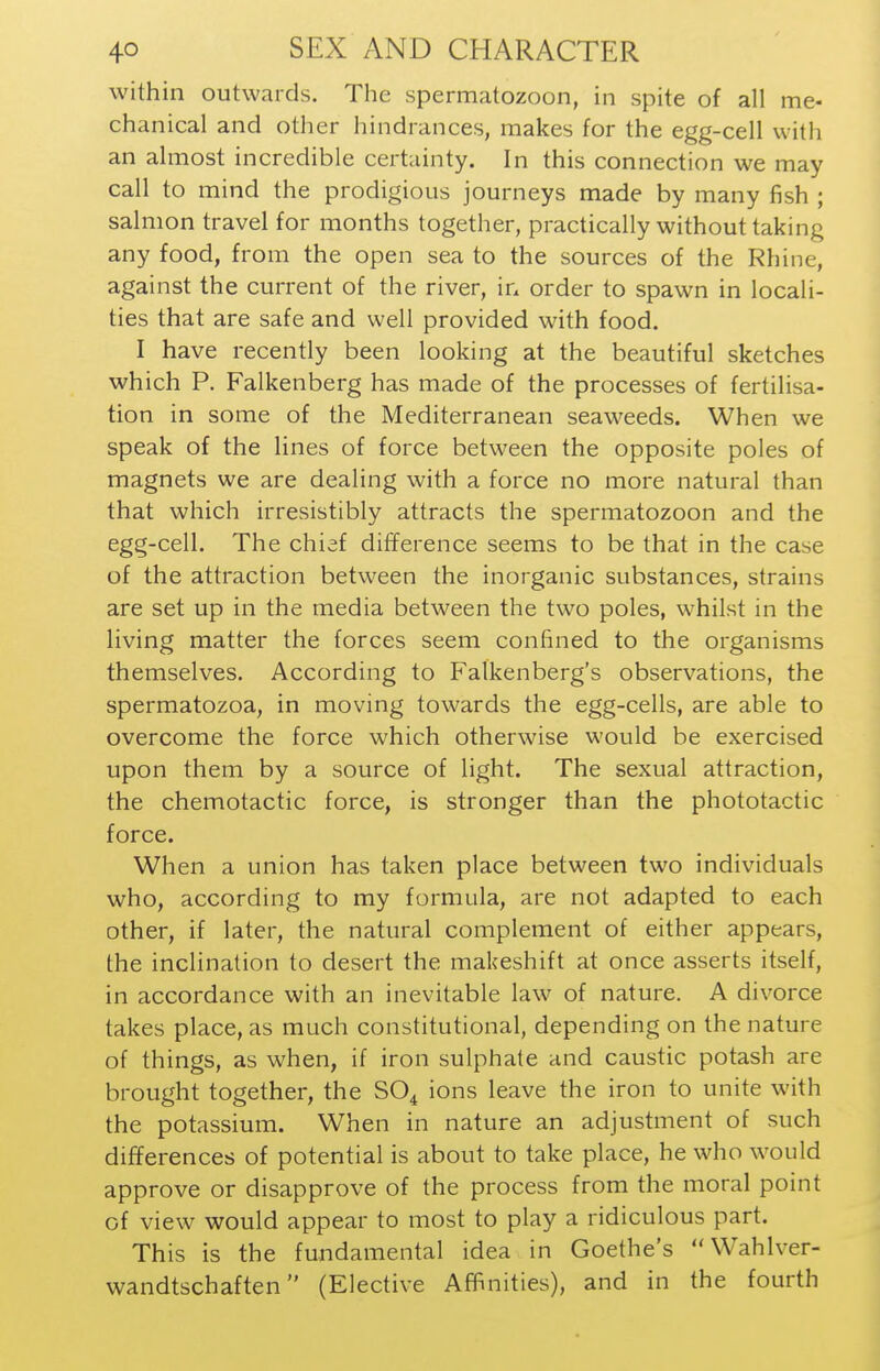 within outwards. The spermatozoon, in spite of all me- chanical and other hindrances, makes for the egg-cell with an almost incredible certainty. In this connection we may call to mind the prodigious journeys made by many fish ; salmon travel for months together, practically without taking any food, from the open sea to the sources of the Rhine, against the current of the river, in order to spawn in locali- ties that are safe and well provided with food. I have recently been looking at the beautiful sketches which P. Falkenberg has made of the processes of fertilisa- tion in some of the Mediterranean seaweeds. When we speak of the lines of force between the opposite poles of magnets we are dealing with a force no more natural than that which irresistibly attracts the spermatozoon and the egg-cell. The chief difference seems to be that in the case of the attraction between the inorganic substances, strains are set up in the media between the two poles, whilst in the living matter the forces seem confined to the organisms themselves. According to Falkenberg's observations, the spermatozoa, in moving towards the egg-cells, are able to overcome the force which otherwise would be exercised upon them by a source of light. The sexual attraction, the chemotactic force, is stronger than the phototactic force. When a union has taken place between two individuals who, according to my formula, are not adapted to each other, if later, the natural complement of either appears, the inclination to desert the makeshift at once asserts itself, in accordance with an inevitable law of nature. A divorce takes place, as much constitutional, depending on the nature of things, as when, if iron sulphate and caustic potash are brought together, the SO^ ions leave the iron to unite with the potassium. When in nature an adjustment of such differences of potential is about to take place, he who would approve or disapprove of the process from the moral point of view would appear to most to play a ridiculous part. This is the fundamental idea in Goethe's Wahlver- wandtschaften (Elective Affinities), and in the fourth