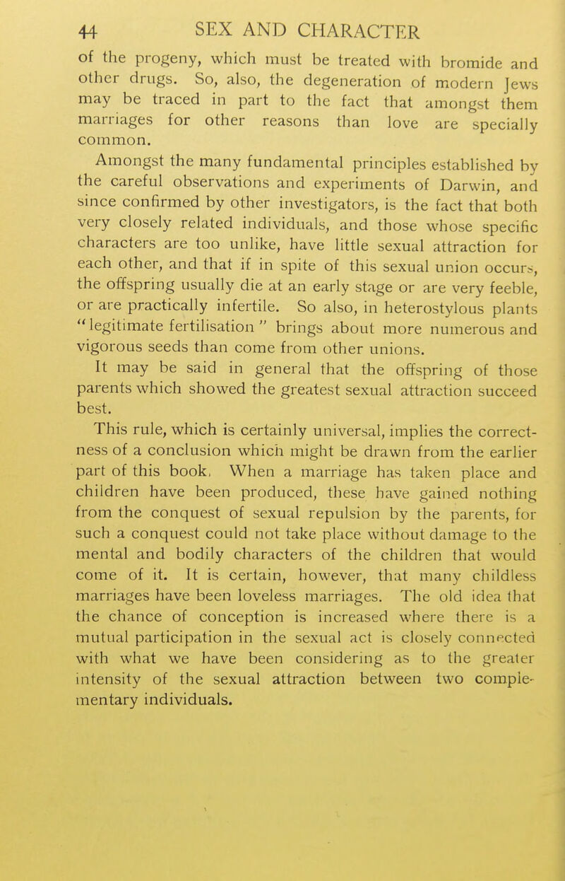 of the progeny, which must be treated with bromide and other drugs. So, also, the degeneration of modern Jews may be traced in part to the fact that amongst them marriages for other reasons than love are specially common. Amongst the many fundamental principles established by the careful observations and experiments of Darwin, and since confirmed by other investigators, is the fact that both very closely related individuals, and those whose specific characters are too unlike, have little sexual attraction for each other, and that if in spite of this sexual union occurs, the offspring usually die at an early stage or are very feeble, or are practically infertile. So also, in heterostylous plants legitimate fertilisation  brings about more numerous and vigorous seeds than come from other unions. It may be said in general that the offspring of those parents which showed the greatest sexual attraction succeed best. This rule, which is certainly universal, implies the correct- ness of a conclusion which might be drawn from the earlier part of this book, When a marriage has taken place and children have been produced, these have gained nothing from the conquest of sexual repulsion by the parents, for such a conquest could not take place without damage to the mental and bodily characters of the children that would come of it. It is certain, however, that many childless marriages have been loveless marriages. The old idea that the chance of conception is increased where there is a mutual participation in the sexual act is closely connected with what we have been considering as to the greater intensity of the sexual attraction between two comple- mentary individuals.