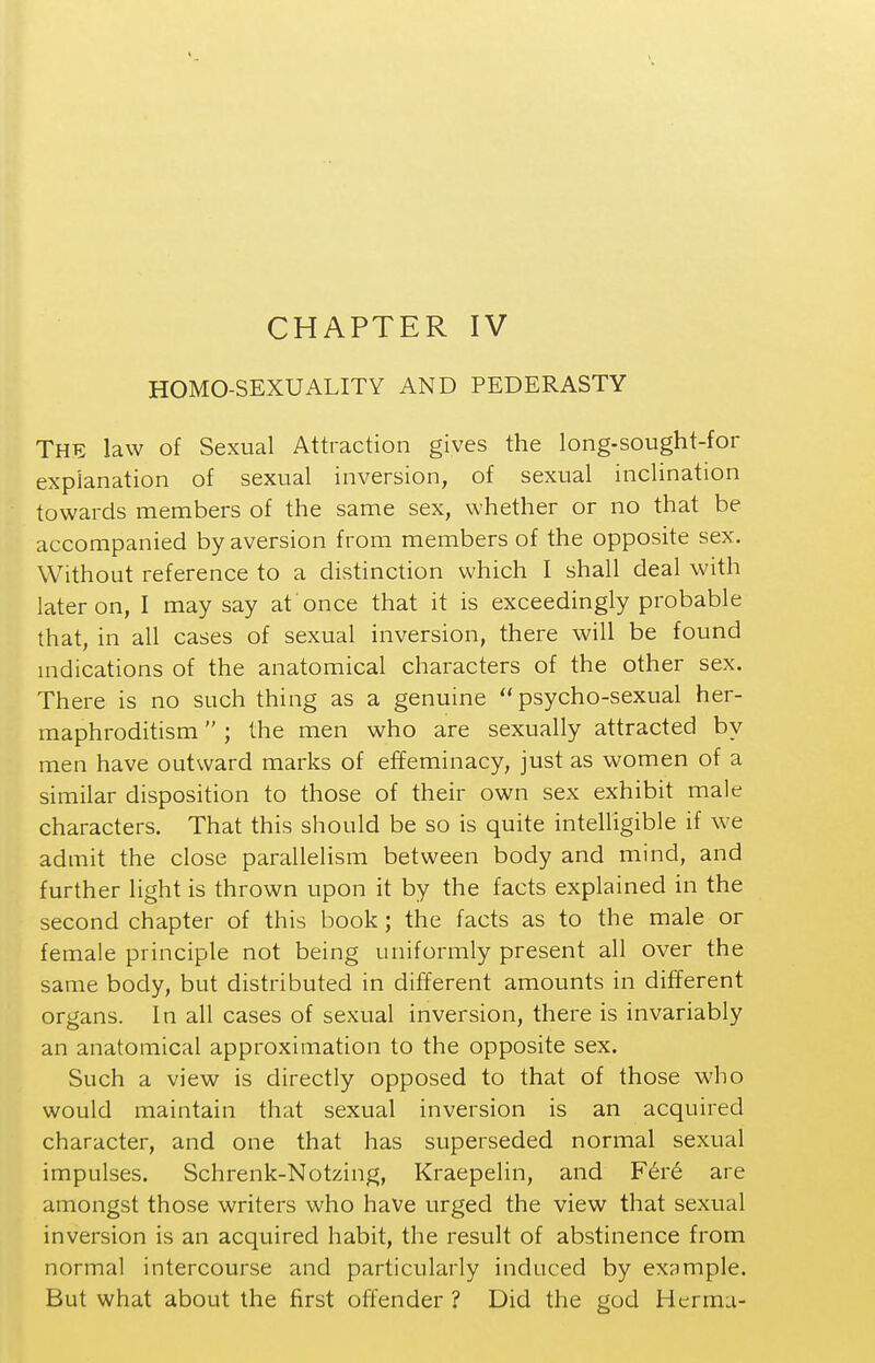 CHAPTER IV HOMO-SEXUALITY AND PEDERASTY The law of Sexual Attraction gives the long-sought-for explanation of sexual inversion, of sexual inclination towards members of the same sex, whether or no that be accompanied by aversion from members of the opposite sex. Without reference to a distinction which I shall deal with later on, I may say at once that it is exceedingly probable that, in all cases of sexual inversion, there will be found mdications of the anatomical characters of the other sex. There is no such thing as a genuine psycho-sexual her- maphroditism  ; the men who are sexually attracted by men have outward marks of effeminacy, just as women of a similar disposition to those of their own sex exhibit male characters. That this should be so is quite intelligible if we admit the close parallelism between body and mind, and further light is thrown upon it by the facts explained in the second chapter of this book; the facts as to the male or female principle not being uniformly present all over the same body, but distributed in different amounts in different organs. In all cases of sexual inversion, there is invariably an anatomical approximation to the opposite sex. Such a view is directly opposed to that of those who would maintain that sexual inversion is an acquired character, and one that has superseded normal sexual impulses. Schrenk-Notzing, Kraepelin, and F6r6 are amongst those writers who have urged the view that sexual inversion is an acquired habit, the result of abstinence from normal intercourse and particularly induced by example. But what about the first offender ? Did the god Herma-