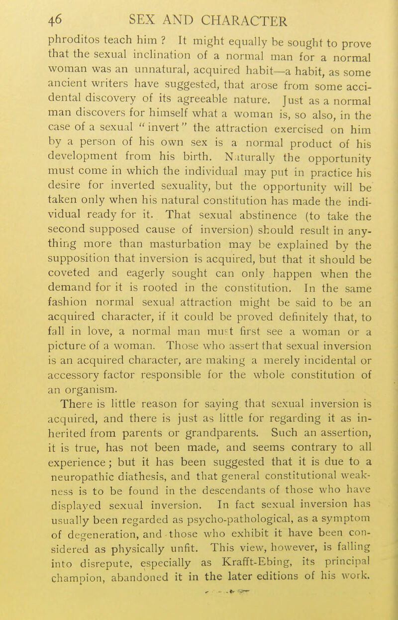 phroditos teach him ? It might equally be sought to prove that the sexual inclination of a normal man for a normal woman was an unnatural, acquired habit—a habit, as some ancient writers have suggested, that arose from some acci- dental discovery of its agreeable nature. Just as a normal man discovers for himself what a woman is, so also, in the case of a sexual invert the attraction exercised on him by a person of his own sex is a normal product of his development from his birth. N.iturally the opportunity must come in which the individual may put in practice his desire for inverted sexuality, but the opportunity will be taken only when his natural constitution has made the indi- vidual ready for it. That sexual abstinence (to take the second supposed cause of inversion) should result in any- thing more than masturbation may be explained by the supposition that inversion is acquired, but that it should be coveted and eagerly sought can only happen when the demand for it is rooted in the constitution. In the same fashion normal sexual attraction might be said to be an acquired character, if it could be proved definitely that, to fall in love, a normal man mu-t first see a woman or a picture of a woman. Those who assert that sexual inversion is an acquired character, are making a merely incidental or accessory factor responsible for the whole constitution of an organism. There is little reason for saying that sexual inversion is acquired, and there is just as little for regarding it as in- herited from parents or grandparents. Such an assertion, it is true, has not been made, and seems contrary to all experience; but it has been suggested that it is due to a neuropathic diathesis, and that general constitutional weak- ness is to be found in the descendants of those who have displayed sexual inversion. In fact sexual inversion has usually been regarded as psycho-pathological, as a symptom of degeneration, and those who exhibit it have been con- sidered as physically unfit. This view, however, is falling into disrepute, especially as Krafft-Ebing, its principal champion, abandoned it in the later editions of his work.