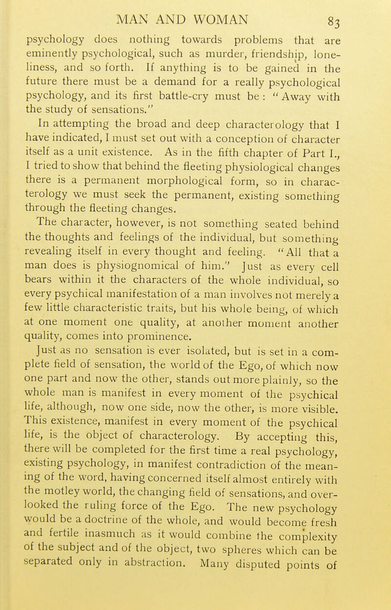 psychology does nothing towards problems that are eminently psychological, such as murder, friendship, lone- liness, and so forth. If anything is to be gained in the future there must be a demand for a really psychological psychology, and its first battle-cry must be :  Away with the study of sensations. In attempting the broad and deep characterology that I have indicated, I must set out with a conception of character itself as a unit existence. As in the fifth chapter of Part I., I tried to show that behind the fleeting physiological changes there is a permanent morphological form, so in charac- terology we must seek the permanent, existing something through the fleeting changes. The character, however, is not something seated behind the thoughts and feelings of the individual, but something reveahng itself in every thought and feeling. All that a man does is physiognomical of him. Just as every cell bears within it the characters of the whole individual, so every psychical manifestation of a man involves not merely a few little characteristic traits, but his whole being, of which at one moment one quality, at another moment another quality, comes into prominence. Just as no sensation is ever isolated, but is set in a com- plete field of sensation, the world of the Ego, of which now one part and now the other, stands out more plainly, so the whole man is manifest in every moment of the psychical life, although, now one side, now the other, is more visible. This existence, manifest in every moment of the psychical life, is the object of characterology. By accepting this, there will be completed for the first time a real psychology, existing psychology, in manifest contradiction of the mean- ing of the word, having concerned itself almost entirely with the motley world, the changing field of sensations, and over- looked the ruling force of the Ego. The new psychology would be a doctrine of the whole, and would become fresh and fertile inasmuch as it would combine the complexity of the subject and of the object, two spheres which can be separated only in abstraction. Many disputed points of
