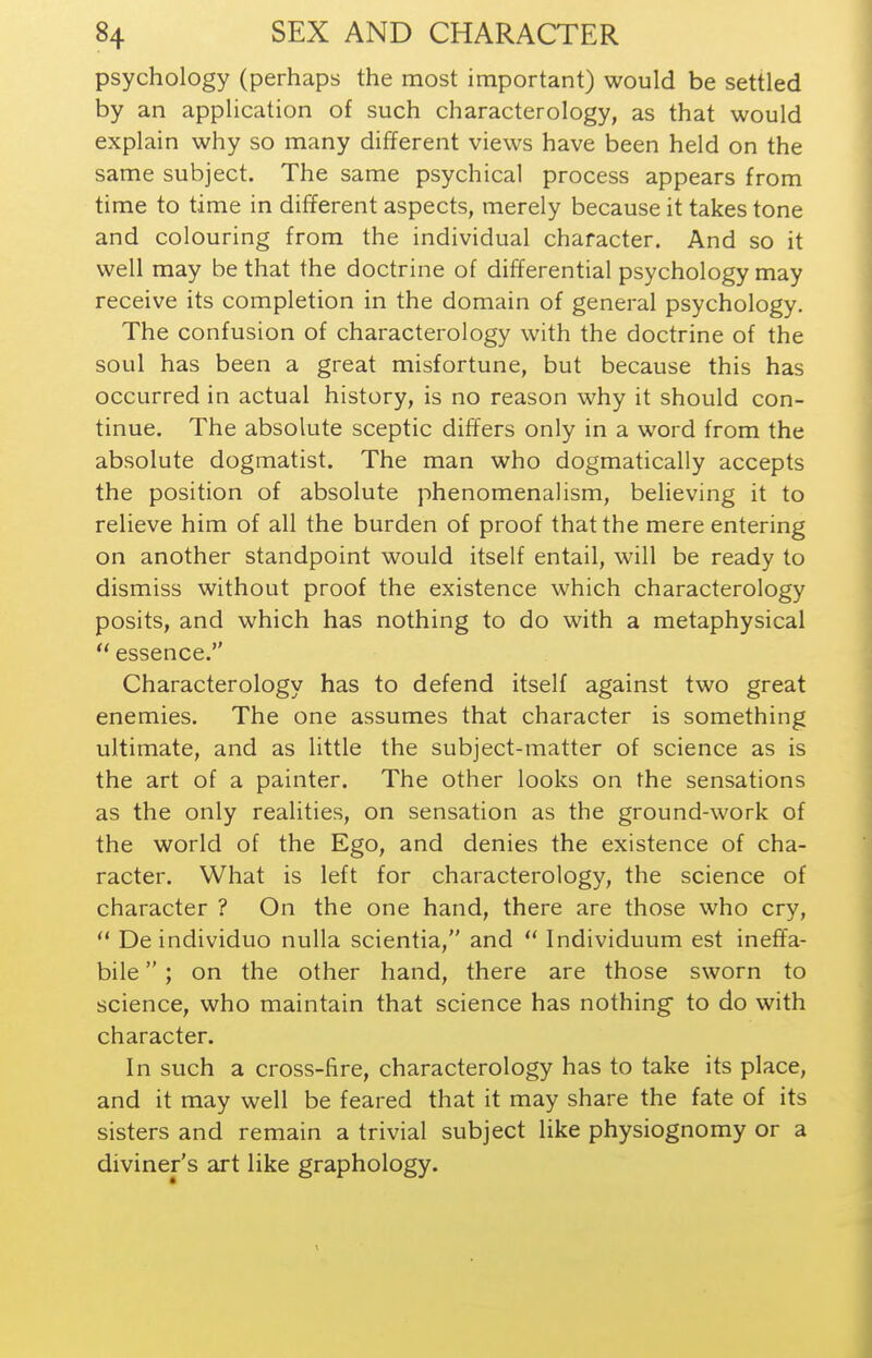 psychology (perhaps the most important) would be settled by an application of such characterology, as that would explain why so many different views have been held on the same subject. The same psychical process appears from time to time in different aspects, merely because it takes tone and colouring from the individual character. And so it well may be that the doctrine of differential psychology may receive its completion in the domain of general psychology. The confusion of characterology with the doctrine of the soul has been a great misfortune, but because this has occurred in actual history, is no reason why it should con- tinue. The absolute sceptic differs only in a word from the absolute dogmatist. The man who dogmatically accepts the position of absolute phenomenalism, believing it to relieve him of all the burden of proof that the mere entering on another standpoint would itself entail, will be ready to dismiss without proof the existence which characterology posits, and which has nothing to do with a metaphysical  essence. Characterology has to defend itself against two great enemies. The one assumes that character is something ultimate, and as little the subject-matter of science as is the art of a painter. The other looks on the sensations as the only realities, on sensation as the ground-work of the world of the Ego, and denies the existence of cha- racter. What is left for characterology, the science of character ? On the one hand, there are those who cry, *' De individuo nulla scientia, and  Individuum est ineffa- bile ; on the other hand, there are those sworn to science, who maintain that science has nothing to do with character. In such a cross-fire, characterology has to take its place, and it may well be feared that it may share the fate of its sisters and remain a trivial subject like physiognomy or a diviner's art like graphology.