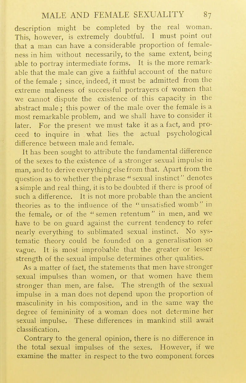 description might be completed by the real woman. This, however, is extremely doubtful. I must point out that a man can have a considerable proportion of female- ness in him without necessarily, to the same extent, being able to portray intermediate forms. It is the more remark- able that the male can give a faithful account of the nature of the female ; since, indeed, it must be admitted from the extreme maleness of successful portrayers of women that we cannot dispute the existence of this capacity in the abstract male ; this power of the male over the female is a most remarkable problem, and we shall have to consider it later. For the present we must take it as a fact, and pro- ceed to inquire in what lies the actual psychological difference between male and female. It has been sought to attribute the fundamental difference of the sexes to the existence of a stronger sexual impulse in man, and to derive everything else from that. Apart from the question as to whether the phrase sexual instinct denotes a simple and real thing, it is to be doubted if there is proof of such a difference. It is not more probable than the ancient theories as to the influence of the unsatisfied womb in the female, or of the semen retentum in men, and we have to be on guard against the current tendency to refer nearly everything to sublimated sexual instinct. No sys- tematic theory could be founded on a generalisation so vague. It is most improbable that the greater or lesser strength of the sexual impulse determines other qualities. As a matter of fact, the statements that men have stronger sexual impulses than women, or that women have them stronger than men, are false. The strength of the sexual impulse in a man does not depend upon the proportion of masculinity in his composition, and in the same way the degree of femininity of a woman does not determine her sexual impulse. These differences in mankind still await classification. Contrary to the general opinion, there is no difference in the total sexual impulses of the sexes. However, if we examine the matter in respect to the two component, forces