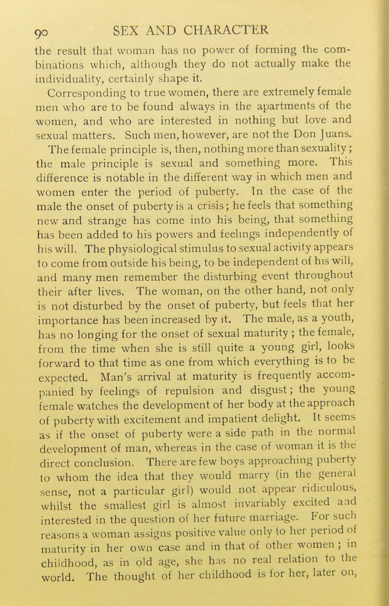 the result that woman has no power of forming the com- binations which, although they do not actually make the individuality, certainly shape it. Corresponding to true women, there are extremely female men who are to be found always in the apartments of the women, and who are interested in nothing but love and sexual matters. Such men, however, are not the Don Juans. The female principle is, then, nothing more than sexuality; the male principle is sexual and something more. This difference is notable in the different way in which men and women enter the period of puberty. In the case of the male the onset of puberty is a crisis; he feels that something new and strange has come into his being, that something has been added to his powers and feelmgs independently of his will. The physiological stimulus to sexual activity appears to come from outside his being, to be independent of his will, and many men remember the disturbing event throughout their after lives. The woman, on the other hand, not only is not disturbed by the onset of puberty, but feels that her importance has been increased by it. The male, as a youth, has no longing for the onset of sexual maturity ; the female, from the time when she is still quite a young girl, looks forward to that time as one from which everything is to be expected. Man's arrival at maturity is frequently accom- panied by feelings of repulsion and disgust; the young female watches the development of her body at the approach of puberty with excitement and impatient delight. It seems as if the onset of puberty were a side path in the normal development of man, whereas in the case of woman it is the direct conclusion. There are few boys approaching puberty to whom the idea that they would marry (in the general sense, not a particular girl) would not appear ridiculous, whilst the smallest girl is almost invariably excited and interested in the question of her future marriage. For such reasons a woman assigns positive value only to her period of maturity in her own case and in that of other women ; in childhood, as in old age, she has no real relation to the world. The thought of her childhood is for her, later on,