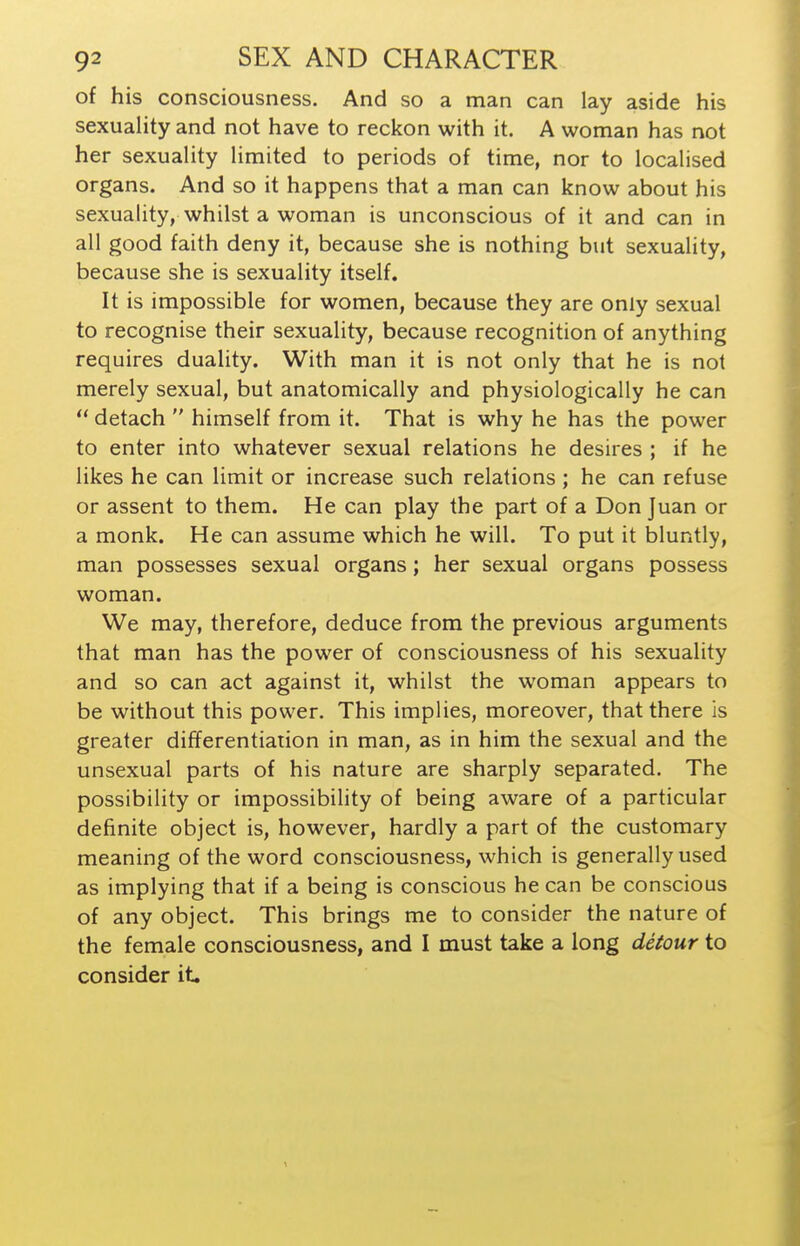 of his consciousness. And so a man can lay aside his sexuality and not have to reckon with it. A woman has not her sexuality limited to periods of time, nor to localised organs. And so it happens that a man can know about his sexuality, whilst a woman is unconscious of it and can in all good faith deny it, because she is nothing but sexuality, because she is sexuality itself. It is impossible for women, because they are only sexual to recognise their sexuality, because recognition of anything requires duality. With man it is not only that he is not merely sexual, but anatomically and physiologically he can  detach  himself from it. That is why he has the power to enter into whatever sexual relations he desires ; if he likes he can limit or increase such relations; he can refuse or assent to them. He can play the part of a Don Juan or a monk. He can assume which he will. To put it bluntly, man possesses sexual organs; her sexual organs possess woman. We may, therefore, deduce from the previous arguments that man has the power of consciousness of his sexuality and so can act against it, whilst the woman appears to be without this power. This implies, moreover, that there is greater differentiation in man, as in him the sexual and the unsexual parts of his nature are sharply separated. The possibility or impossibility of being aware of a particular definite object is, however, hardly a part of the customary meaning of the word consciousness, which is generally used as implying that if a being is conscious he can be conscious of any object. This brings me to consider the nature of the female consciousness, and I must take a long detour to consider it.