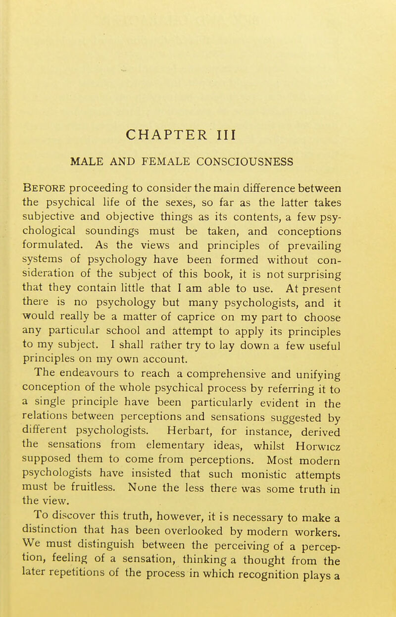 MALE AND FEMALE CONSCIOUSNESS Before proceeding to consider the main difference between the psychical life of the sexes, so far as the latter takes subjective and objective things as its contents, a few psy- chological soundings must be taken, and conceptions formulated. As the views and principles of prevailing systems of psychology have been formed without con- sideration of the subject of this book, it is not surprising that they contain little that I am able to use. At present there is no psychology but many psychologists, and it would really be a matter of caprice on my part to choose any particular school and attempt to apply its principles to my subject. I shall rather try to lay down a few useful principles on my own account. The endeavours to reach a comprehensive and unifying conception of the whole psychical process by referring it to a single principle have been particularly evident in the relations between perceptions and sensations suggested by different psychologists. Herbart, for instance, derived the sensations from elementary ideas, whilst Horwicz supposed them to come from perceptions. Most modern psychologists have insisted that such monistic attempts must be fruitless. None the less there was some truth in the view. To discover this truth, however, it is necessary to make a distinction that has been overlooked by modern workers. We must distinguish between the perceiving of a percep- tion, feeling of a sensation, thinking a thought from the later repetitions of the process in which recognition plays a