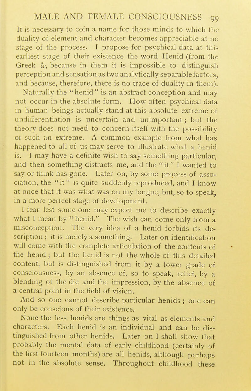 It is necessary to coin a name for those minds to which the duahty of element and character becomes appreciable at no stage of the process. I propose for psychical data at this earliest stage of their existence the word Henid (from the Greek av, because in them it is impossible to distinguish perception and sensation as two analytically separable factors, and because, therefore, there is no trace of duality in them). Naturally the henid is an abstract conception and may not occur in the absolute form. How often psychical data in human beings actually stand at this absolute extreme of undifferentiation is uncertain and unimportant; but the theory does not need to concern itself with the possibility ot such an extreme. A common example from what has happened to all of us may serve to illustrate what a henid is. I may have a definite wish to say something particular, and then something distracts me, and the  it I wanted to say or thmk has gone. Later on, by some process of asso- ciation, the it is quite suddenly reproduced, and I know at once that it was what was on my tongue, but, so to speak, in a more perfect stage of development. 1 fear lest some one may expect me to describe exactly what I mean by  henid. The wish can come only from a misconception. The very idea of a henid forbids its de- scription ; it is merely a something. Later on identification will come with the complete articulation of the contents of the henid ; but the henid is not the whole of this detailed content, but is distinguished from it by a lower grade of consciousness, by an absence of, so to speak, relief, by a blending of the die and the impression, by the absence of a central point in the field of vision. And so one cannot describe particular henids; one can only be conscious of their existence. None the less henids are things as vital as elements and characters. Each henid is an individual and can be dis- tinguished from other henids. Later on I shall show that probably the mental data of early childhood (certainly of the first fourteen months) are all henids, ahhough perhaps not in the absolute sense. Throughout childhood these