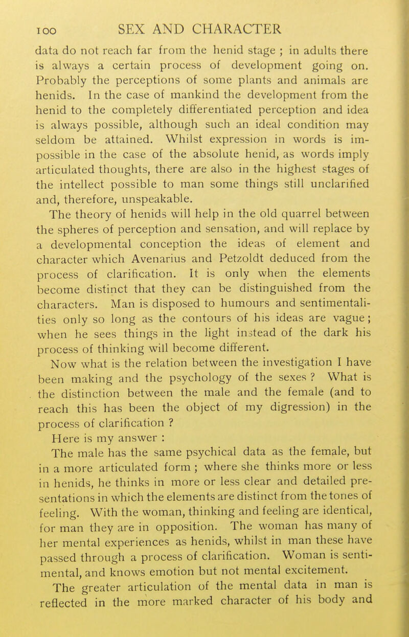 data do not reach far from the henid stage ; in adults there is always a certain process of development going on. Probably the perceptions of some plants and animals are henids. In the case of mankind the development from the henid to the completely differentiated perception and idea is always possible, although such an ideal condition may seldom be attained. Whilst expression in words is im- possible in the case of the absolute henid, as words imply articulated thoughts, there are also in the highest stages of the intellect possible to man some things still unclarified and, therefore, unspeakable. The theory of henids will help in the old quarrel between the spheres of perception and sensation, and will replace by a developmental conception the ideas of element and character which Avenarius and Petzoldt deduced from the process of clarification. It is only when the elements become distinct that they can be distinguished from the characters. Man is disposed to humours and sentimentali- ties only so long as the contours of his ideas are vague; when he sees things in the light instead of the dark his process of thinking will become different. Now what is the relation between the investigation I have been making and the psychology of the sexes ? What is the distinction between the male and the female (and to reach this has been the object of my digression) in the process of clarification ? Here is my answer : The male has the same psychical data as the female, but in a more articulated form ; where she thinks more or less in henids, he thinks in more or less clear and detailed pre- sentations in which the elements are distinct from the tones of feeling. With the woman, thinking and feeling are identical, for man they are in opposition. The woman has many of her mental experiences as henids, whilst in man these have passed through a process of clarification. Woman is senti- mental, and knows emotion but not mental excitement. The greater articulation of the mental data in man is reflected in the more marked character of his body and