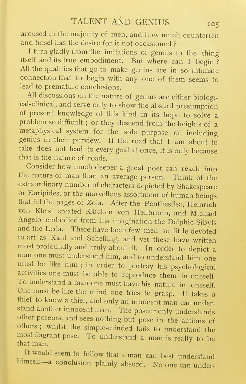 aroused in the majority of men, and how much counterfeit and tinsel has the desire for it not occasioned ? I turn gladly from the imitations of genius to the thing itself and its true embodiment. But where can I begin ? All the qualities that go to make genius are in so intimate connection that to begin with any one of them seems to lead to premature conclusions. All discussions on the nature of genius are either biologi- cal-clinical, and serve only to show the absurd presumption of present knowledge of this kind in its hope to solve a problem so difficult ; or they descend from the heights of a metaphysical system for the sole purpose of including genius in their purview. If the road that I am about to take does not lead to every goal at once, it is only because that is the nature of roads. Consider how much deeper a great poet can reach into the nature of man than an average person. Think of the extraordinary number of characters depicted by Shakespeare or Euripides, or the marvellous assortment of human beings that fill the pages of Zola. After the Penthesilea, Heinrich von Kleist created Katchen von Heilbronn, and Michael Angelo embodied from his imagination the Delphic Sibyls and the Leda. There have been few men so little devoted to art as Kant and Schelling, and yet these have written most profoundly and truly about it. In order to depict a man one must understand him, and to understand him one must be like him ; in order to portray his psychological activities one must be able to reproduce them in oneself. To understand a man one must have his nature in oneself. One must be like the mind one tries to grasp. It takes a thief to know a thief, and only an innocent man can under- stand another innocent man. The poseur only understands other poseurs, and sees nothing but pose in the actions of others ; whilst the simple-minded fails to understand the most flagrant pose. To understand a man is really to be that man. It would seem to follow that a man can best understand himself-a conclusion plainly absurd. No one can under-