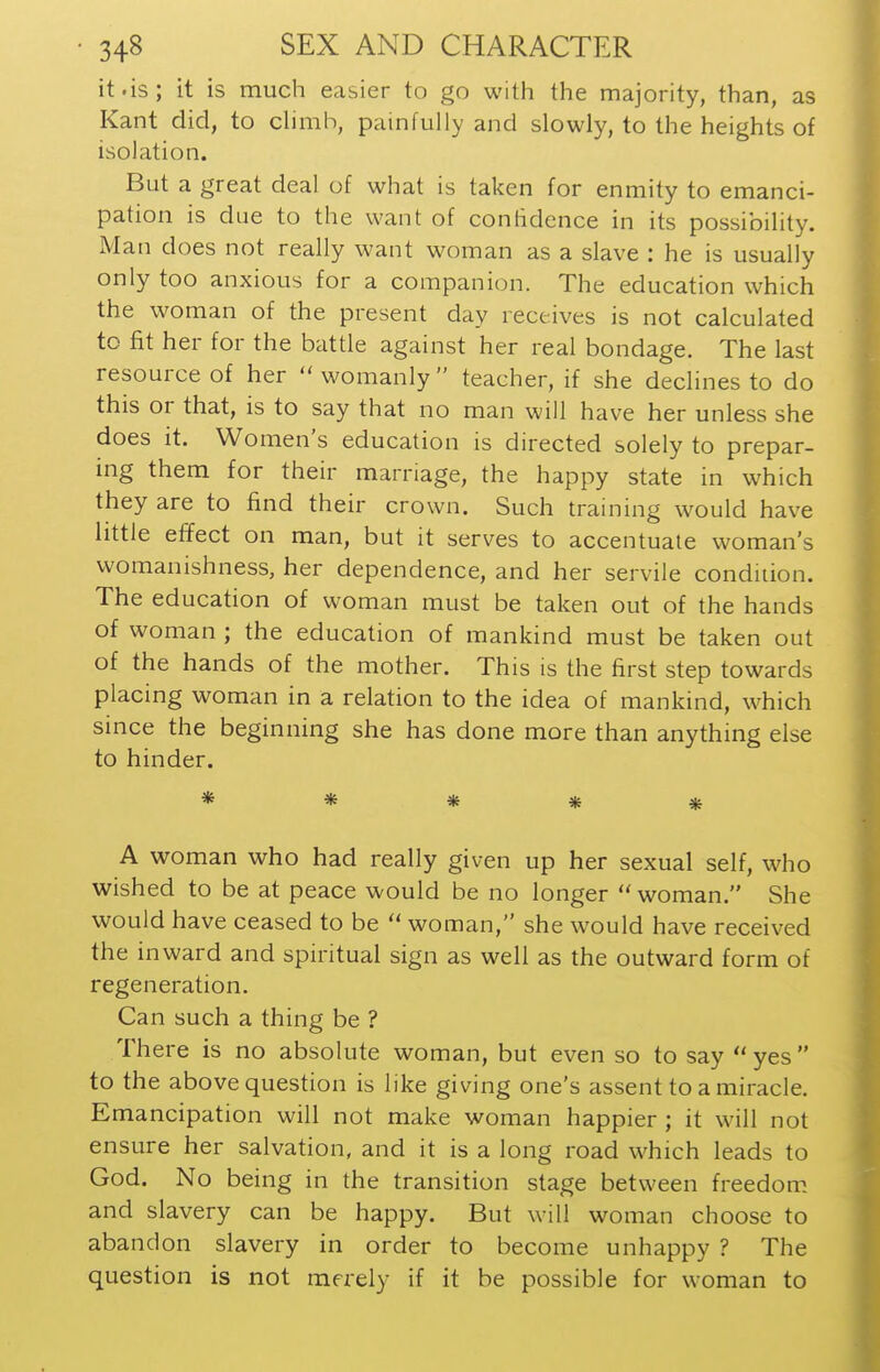 it.is; it is much easier to go with the majority, than, as Kant did, to chmb, painfully and slowly, to the heights of isolation. But a great deal of what is taken for enmity to emanci- pation is due to the want of confidence in its possibility. Man does not really want woman as a slave : he is usually only too anxious for a companion. The education which the woman of the present day receives is not calculated to fit her for the battle against her real bondage. The last resource of her  womanly  teacher, if she declines to do this or that, is to say that no man will have her unless she does it. Women's education is directed solely to prepar- ing them for their marriage, the happy state in which they are to find their crown. Such training would have little effect on man, but it serves to accentuate woman's womanishness, her dependence, and her servile condition. The education of woman must be taken out of the hands of woman ; the education of mankind must be taken out of the hands of the mother. This is the first step towards placing woman in a relation to the idea of mankind, which since the beginning she has done more than anything else to hinder. ***** A woman who had really given up her sexual self, who wished to be at peace would be no longer  woman. She would have ceased to be  woman, she would have received the inward and spiritual sign as well as the outward form of regeneration. Can such a thing be ? There is no absolute woman, but even so to say yes to the above question is like giving one's assent to a miracle. Emancipation will not make woman happier ; it will not ensure her salvation, and it is a long road which leads to God. No being in the transition stage between freedom and slavery can be happy. But will woman choose to abandon slavery in order to become unhappy ? The question is not merely if it be possible for woman to