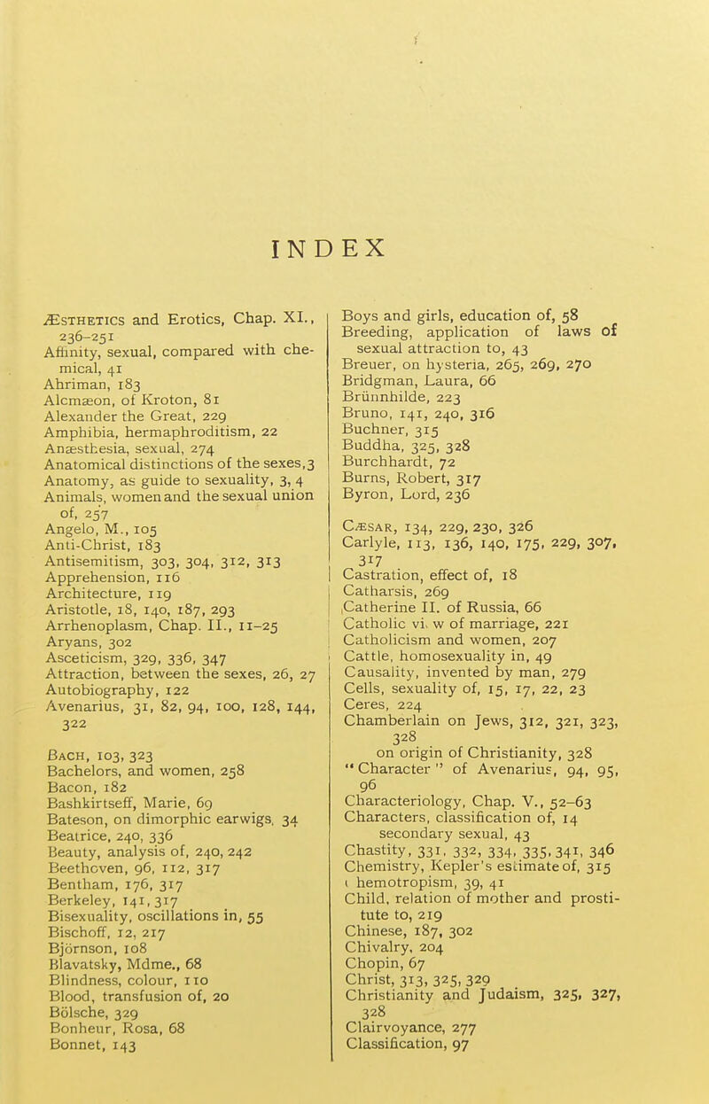 f INDEX Esthetics and Erotics, Chap. XI., 236-251 Afiinity, sexual, compared with che- mical, 41 Ahriman, 183 Alcmseon, of Kroton, 81 Alexander the Great, 229 Amphibia, hermaphroditism, 22 Anaesthesia, sexual, 274 Anatomical distinctions of the sexes,3 Anatomy, as guide to sexuality, 3, 4 Animals, women and the sexual union of, 257 Angelo, M., 105 Anti-Christ, 183 Antisemilism, 303, 304, 312, 313 Apprehension, 116 Architecture, iig Aristotle, 18, 140, 187, 293 Arrhenoplasm, Chap. II., 11-25 Aryans, 302 Asceticism, 329, 336, 347 Attraction, between the sexes, 26, 27 Autobiography, 122 Avenarius, 31, 82, 94, 100, 128, 144, 322 Bach, 103, 323 Bachelors, and women, 258 Bacon, 182 Bashkirtseff, Marie, 69 Bateson, on dimorphic earwigs, 34 Beatrice, 240, 336 Beauty, analysis of, 240, 242 Beethoven, 96, 112, 317 Bentham, 176, 317 Berkeley, 141, 317 BisexuaUty, oscillations in, 55 Bischoff, 12, 217 Bjornson, 108 Blavatsky, Mdme., 68 Blindness, colour, 110 Blood, transfusion of, 20 Bolsche, 329 Bonheur, Rosa, 68 Bonnet, 143 Boys and girls, education of, 58 Breeding, application of laws of sexual attraction to, 43 Breuer, on hysteria, 265, 269, 270 Bridgman, l^aura, 66 Briinnhilde, 223 Bruno, 141, 240, 316 Buchner, 315 Buddha, 325, 328 Burchhardt, 72 Burns, Robert, 317 Byron, Lord, 236 C/5:sAR, 134, 229, 230, 326 Carlyle. 113, 136, 140, 175, 229, 307, 317 Castration, effect of, 18 Catharsis, 269 .Catherine II. of Russia, 66 Catholic vi. w of marriage, 221 I Catholicism and women, 207 I Cattle, homosexuality in, 49 Causality, invented by man, 279 Cells, sexuality of, 15, 17, 22, 23 Ceres, 224 Chamberlain on Jews, 312, 321, 323, 328 on origin of Christianity, 328 Character of Avenarius, 94, 95, 96 Characteriology, Chap. V., 52-63 Characters, classification of, 14 secondary sexual, 43 Chastity, 331, 332, 334, 335.341. 346 Chemistry, Kepler's estimate of, 315 ( hemotropism, 39, 41 Child, relation of mother and prosti- tute to, 219 Chinese, 187, 302 Chivalry, 204 Chopin, 67 Christ, 313, 325, 329 Christianity and Judaism, 325, 327, 328 Clairvoyance, 277 Classification, 97