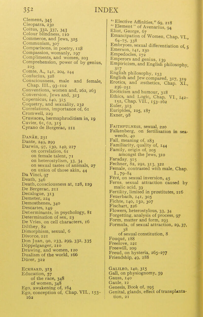 Clemens, 345 Cleopatra, 230 Coitus, 332, 337, 343 Colour blindness, 110 Commerce, and Jews, 325 Communism, 307 Comparisons, in poetry, iig Compassion, womanly, 197 Compliments, and women, 203 Comprehension, power of by genius, 105 Comte, A., 141, 204, 244 Confucius, 328 Consciousness, male and female, Chap. III., 93-102 Conventions, women and, 262, 263 Conversion, Jews and, 323 Copernicus, 140, 315 Coquetry, and sexuality, 232 Correlations, importance of, 61 Cromwell, 229 Crustacea, hermaphroditism in, 19 Cuvier, 61, 62, 315 Cyrano de Bergerac, 211 Danae, 231 Dante, 249, 299 Darwin, 97, 130, 140, 217 on correlation, 61 on female talent, 71 on heterostylism, 33, 34 on sexual tastes of animals, 27 on union of those akin, 44 Da Vinci, 97 Death, 346 Death, consciousness at, 128, 129 De Bergerac, 211 Decalogue, 313 Demeter, 224 Demosthenes, 340 Descartes, 149 Determinants, in psychology, 81 Determination of sex, 23 De Vries, on cell characters, 16 Dilthey, 82 Dimorphism, sexual, 6 Divorce, 221 Don Juan, 90, 233, 299, 332, 335 Doppelganger, 210 Drawing, and women, 120 Dualism of the world, 166 Durer, 322 EcKHARD, 313 Education, 57 of the race, 348 of women, 348 Ego, awakening of, 164 Ego, conception of. Chap. VII., 153- 162  Elective Affinities, 69, 218  Element  of Avenarius, 94 Eliot, George, 67 Emancipation of Women, Chap. VI 64-75. 338 Embryoes, sexual differentiation of, 5 Emerson, 141, 230 Empedocles, 172 Emperors and genius, 139 Empiricism, and English philosophy 317 English philosophy, 153 English and Jew compared, 317, 319 Erotics, and aesthetics. Chap. XI 236-251 Eroticism and humour, 318 Ethics, and Logic, Chap. VI., 142- 152, Chap. VII.. 153-162 Euler, 315 Euripides, 105, 187 Exner, 98 Faithfulness, sexual, 220 Falkenberg, on fertilisation in sea- weeds, 40 Fall, meaning of, 283 Familiarity, quality of, 144 Family, origin of, 205 amongst the Jews, 310 Faraday, 315 Fechner, 82, 292, 313, 322 Female, contrasted with male. Chap. I., 79-84 F6v6, on sexual inversion, 45 Ferns, sexual attraction caused by malic acid, 39 Fertility, limited in prostitutes, 216 Feuerbach, 141, 305 Fichte, 140, 150, 307 Fischart, 226 Flowers, heterostylous, 33, 34 Forgetting, analysis of process, 97 Form, matter and form, 293 Formula, of sexual attraction, 29,37, of sexual constitution, 8 Fouqud, 188 Freelove, 221 Freewill, 209 Freud, on hysteria, 265-277 Friendship, 49, 288 Galileo, 140, 315 Gall, on physiognomy, 59 Gauss, 140 Gaule, 12 Genesis, Book of, 295 Genital, glands, effect of transplanta- tion, 21