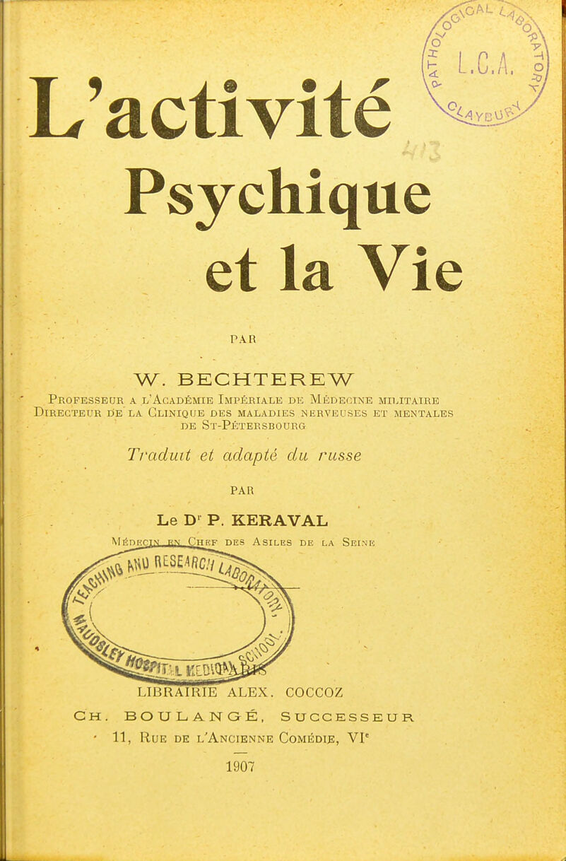 L'activité Psychique et la Vie PAR W. BECHTEREW Professeur a l'Académie Impériale de Médecine militaire Directeur de'la Clinique des maladies nerveuses et mentales de St-Pétersbourg Traduit et adapté du russe PAR Le D1 P. KERAVAL Mrïnnrjv en Chef des Asiles de la Seine LIBRAIRIE ALEX. COCCOZ Ch. BOULANGÉ, Successeur. * 11, Rue de l'Ancienne Comédie, VIe 1907