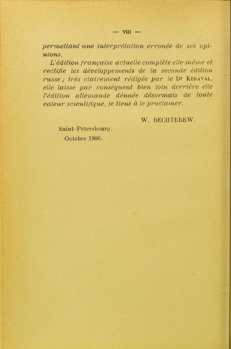 permettant une interprétation erronée de ses opi- nions. L'édition française actuelle complète elle-même et rectifie les développements de la seconde édition russe ; très clairement rédigée par le Dr Keraval, elle laisse par conséquent bien loin derrière elle l'édition allemande dénuée désormais de toute valeur scientifique, je tiens à le proclamer. W. BECHTEREW. Saint-Pétersbourg, Octobre 1906.