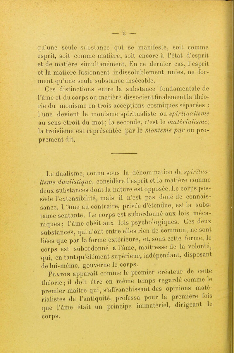 qu'une seule substance qui se manifeste, soil comme esprit, soit comme matière, soit encore à l'état d'esprit et de matière simultanément. En ce dernier cas, l'esprit et la matière fusionnent indissolublement unies, ne for- ment qu'une seule substance insécable. Ces distinctions entre la substance fondamentale de l'âme et du corps ou matièrè dissocient finalement la théo- rie du monisme en trois acceptions cosmiques séparées : l'une devient le monisme spiritualiste ou spiritualisme au sens étroit du mot; la seconde, c'est le matérialisme; la troisième est représentée par le monisme pur ou pro- prement dit. Le dualisme, connu sous la dénomination de spiritua- lisme dualistique, considère l'esprit et la matière comme deux substances dont la nature est opposée. Le corps pos- sède l'extensibilité, mais il n'est pas doué de connais- sance. L'âme au contraire, privée d'étendue, est la subs- tance sentante. Le corps est subordonné aux lois méca- niques ; l'âme obéit aux lois psychologiques. Ces deux substances, qui n'ont entre elles rien de commun, ne sont liées que par la forme extérieure, et, sous cette forme, le corps est subordonné à l'âme, maîtresse de la volonté, qui, en tant qu'élément supérieur, indépendant, disposant de lui-même, gouverne le corps. Platon apparaît comme le premier créateur de cette théorie ; il doit être en même temps regardé comme le premier maître qui, s'affranchissant des opinions maté- rialistes de l'antiquité, professa pour la première fois que l'âme était un principe immatériel, dirigeant le corps.