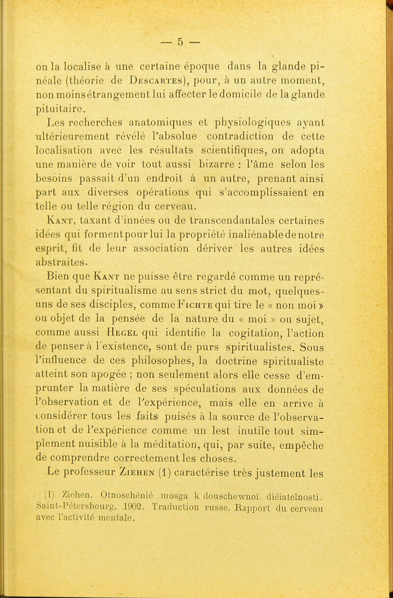 on la localise à une certaine époque dans la glande pi- néale (théorie de Descartes), pour, à un autre moment, nonmoinsétrangementlui affecter le domicile de la glande pituitaire. Les recherches anatomiques et physiologiques ayant ultérieurement révélé l'absolue contradiction de cette localisation avec les résultats scientifiques, on adopta une manière de voir tout aussi bizarre : l'âme selon les besoins passait d'un endroit à un autre, prenant ainsi part aux diverses opérations qui s'accomplissaient en telle ou telle région du cerveau. Kant, taxant d'innées ou de transcendantales certaines idées qui l'ormentpour lui la propriété inaliénable de notre esprit, fît de leur association dériver ' les autres idées abstraites. Bien que Kant ne puisse être regardé comme un repré- sentant du spiritualisme au sens strict du mot, quelques- uns de ses disciples, comme Fichte qui tire le « non moi » ou objet de la pensée de la nature du « moi » ou sujet, comme aussi Hegel qui identifie la cogitation, l'action de penser à 1 existence, sont de purs spiritualistes. Sous l'influence de ces philosophes, la doctrine spiritualiste atteint son apogée ; non seulement alors elle cesse d'em- prunter la matière de ses spéculations aux données de l'observation et de l'expérience, mais elle en arrive à considérer tous les faits puisés à la source de l'observa- tion et de l'expérience comme un lest inutile tout sim- plement nuisible à la méditation, qui, par suite, empêche de comprendre correctement les choses. Le professeur Ziehen (1) caractérise très justement les 1 Ziehen. Otnoschénié mosga k douschewnoï diéiatelnosti. Saint-Pétersbourg, L902. Traduction russe. Rapport du cerveau avec l'activité mentale.