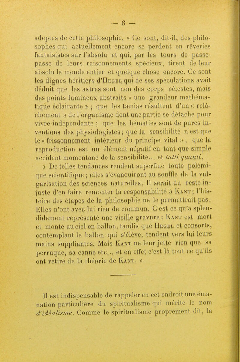 adeptes de cette philosophie. « Ce sont, dit-il, des philo- sophes qui actuellement encore se perdent en rêveries fantaisistes sur l'absolu et qui, par les tours de passe- passe de leurs raisonnements spécieux, tirent de leur absolu le monde entier et quelque chose encore. Ce sont les dignes héritiers d'IlEGEL qui de ses spéculations avait déduit que les astres sont non des corps célestes, mais des points lumineux abstraits « une grandeur mathéma- tique éclairante » ; que les taenias résultent d'un « relâ- chement » de l'organisme dont une partie se détache pour vivre indépendante : que les hématies sont de pures in- ventions des physiologistes ; que la sensibilité n'est que le « frissonnement intérieur du principe vital»; que la reproduction est un élément négatif en tant que simple accident momentané delà sensibilité... et tutti quanti. « De telles tendances rendent superflue toute polémi- que scientifique; elles s'évanouiront au souffle de la vul- garisation des sciences naturelles. 11 serait du reste in- juste d'en faire remonter la responsabilité à Kant ; l'his- toire des étapes de la philosophie ne le permettrait pas. Elles n'ont avec lui rien de commun. C'est ce qu'a splen- didement représenté une vieille gravure : Kant est mort et monte au ciel en ballon, tandis que Hegel et consorts, contemplant le ballon qui s'élève, tendent vers lui leurs mains suppliantes. Mais Kant ne leur jette rien que sa perruque, sa canne etc.. et en effet c'est là tout ce qu'ils ont retiré de la théorie de Kant. » Il est indispensable de rappeler en cet endroit une éma- nation particulière du spiritualisme qui mérite le nom d'idéalisme, Comme le spiritualisme proprement dit, la