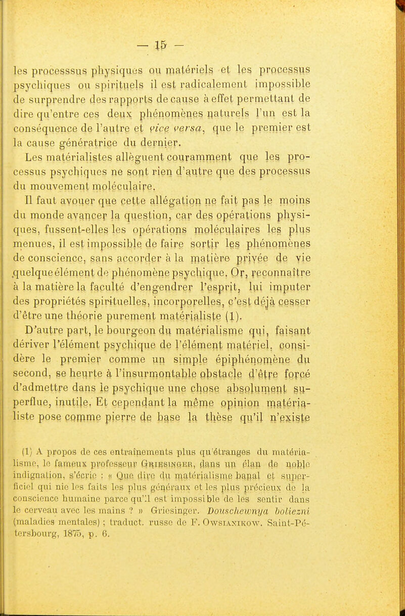 les processsus physiques ou matériels et les processus psychiques ou spirituels il est radicalement impossible de surprendre des rapports de cause à effet permettant de dire qu'entre ces deux phénomènes naturels l'un est la conséquence de l'autre et vice versa, que le premier est la cause génératrice du dernier. Les matérialistes allèguent couramment que les pro- cessus psychiques ne sont rien d'autre que des processus du mouvement moléculaire. Il faut avouer que cette allégation ne fait pas le moins du monde avancer la question, car des opérations physi- ques, fussent-elles les opérations moléculaires les plus menues, il est impossible de faire sortir les phénomènes de conscience, sans accorder à la matière privée de vie .quelqueélément de phénomène psychique. Or, reconnaître à la matière la faculté d'engendrer l'esprit, lui imputer des propriétés spirituelles, incorporelles, c'est déjà cesser d'être une théorie purement matérialiste (1). D'autre part, le bourgeon du matérialisme qui, faisant dériver l'élément psychique de l'élément matériel, consi- dère le premier comme un simple épiphénomène du second, se heurte à l'insurmontable obstacle d'ôtre forcé d'admettre dans le psychique une chose absolument su- perflue, inutile. Et cependant la même opinion matéria- liste pose comme pierre de base la thèse qu'il n'pxiste (1) A propos do ces entraînements plus qu'étranges du matéria- lisme, Le fameux professeur Griiïsinger, dans un clan de noble indignation, s'écrie : « Que dire du matérialisme banal ot super- ficiel qui nie les faits les plus généraux et les plus précieux de ja conscience humaine parce qu'il est impossible de les sentir dans le cerveau avec les mains ? » Griesinger. Douscheumya boliezni (maladies mentales); traduct. russe de F. Owsiaxikow. Saint-Pé-