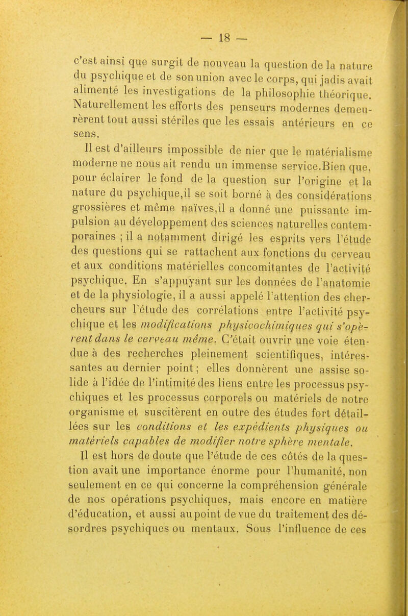 c'est ainsi que surgit de nouveau la question de la nature du psychique et de son union avec le corps, qui jadis ; alimenté les investigations de la philosophie théorique. Naturellement les efforts des penseurs modernes demeu- rèrent tout aussi stériles que les essais antérieurs en ce sens. 11 est d'ailleurs impossible de nier que le matérialisme moderne ne nous ait rendu un immense service.Bien que, pour éclairer le fond de la question sur l'origine et la nature du psychique,il se soit borné à des considérations grossières et même naïves,il a donné une puissante im- pulsion au développement des sciences naturelles contem- poraines ; il a notamment dirigé les esprits vers l'étude des questions qui se rattachent aux fonctions du cerveau et aux conditions matérielles concomitantes de l'activité psychique. En s'appuyant sur les données de l'anatomie et de la physiologie, il a aussi appelé l'attention des cher- cheurs sur l'étude des corrélations entre l'activité psy- chique et les modifications physicochimiques qui s'ope- rentdans le cerveau même. C'était ouvrir une voie éten- due à des recherches pleinement scientifiques, intéres- santes au dernier point ; elles donnèrent une assise so- lide à l'idée de l'intimité des liens entre les processus psy- chiques et les processus corporels ou matériels de notre organisme et suscitèrent en outre des études fort détail- lées sur les conditions et les expédients physiques ou matériels capables de modifier notre sphère mentale. Il est hors de doute que l'étude de ces côtés de la ques- tion avait une importance énorme pour l'humanité, mm seulement en ce qui concerne la compréhension générale de nos opérations psychiques, mais encore en matière d'éducation, et aussi au point de vue du traitement des dé- sordres psychiques ou mentaux. Sous l'influence de çgs
