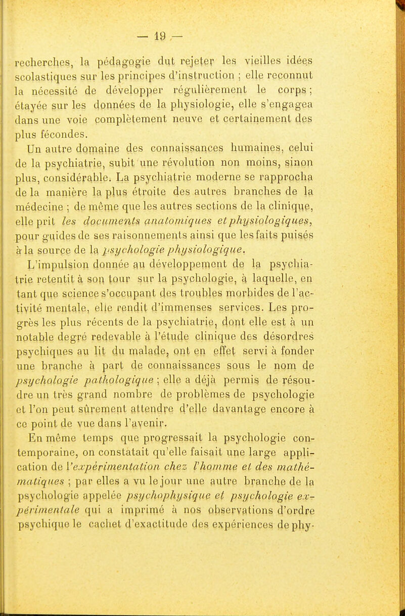 recherches, la pédagogie dut rejeter les vieilles idées scolastiques sur les principes d'instruction ; elle reconnut la nécessité de développer régulièrement le corps ; étayée sur les données de la physiologie, elle s'engagea dans une voie complètement neuve et certainement des plus fécondes. Un autre domaine des connaissances humaines, celui de la psychiatrie, subit une révolution non moins, sinon plus, considérable. La psychiatrie moderne se rapprocha de la manière la plus étroite des autres branches de la médecine ; de même que les autres sections de la clinique, elle prit les documentsanatomiqu.es et physiologiques, pour guides de ses raisonnements ainsi que les faits puisés à la source de la psychologie physiologique. L'impulsion donnée au développement de la psychia- trie retentit à son tour sur la psychologie, à laquelle, en tant que science s'occupant des troubles morbides de l'ac- tivité mentale, elle rendit d'immenses services. Les pro- grès les plus récents de la psychiatrie, dont elle est à un notable degré redevable à l'étude clinique des désordres psychiques au lit du malade, ont en effet servi à fonder une branche à part de connaissances sous le nom de psychologie pathologique ; elle a déjà permis de résou- dre un très grand nombre de problèmes de psychologie et l'on peut sûrement attendre d'elle davantage encore à ce point de vue dans l'avenir. En môme temps que progressait la psychologie con- temporaine, on constatait qu'elle faisait une large appli- cation de ['expérimentation chez Vhomme et des mathé- matiques ; par elles a vu le jour une autre branche de la psychologie appelée psychophysique et psychologie ex- périmentale qui a imprimé à nos observations d'ordre psychique le cachet d'exactitude des expériences dephy- É