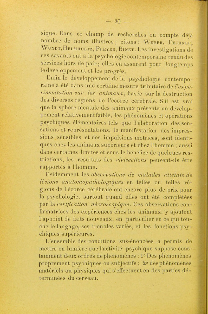 sique. Dans ce champ de recherches on compte déjà nombre de noms illustres; citons: Weber, Fechnei», Wundt.Helmholtz, Preyeii, Binet. Les investigations de ces savants ont à la psychologie contemporaine rendu des services hors de pair; elles en assurent pour longtemps le développement et les progrès. Enfin le développement de la psychologie contempo- raine a été dans une certaine mesure tributaire de Vexpé- rimentation sur les animaux, basée sur la destruction des diverses régions de l'écorce cérébrale. Sïl est vrai que la sphère mentale des animaux présente un dévelop- pement relativement faible, les phénomènes et opérations psychiques élémentaires tels que l'élaboration des sen- sations et représentations, la manifestation des impres- sions sensibles et des impulsions motrices, sont identi- ques chez les animaux supérieurs et chez l'homme ; aussi dans certaines limites et sous le bénéfice de quelques res- trictions, les résultats des vivisections peuvent-ils être rapportés à l'homme. Evidemment les observations de malades atteints de lésions anatomopathologiques en telles ou telles ré- gions de l'écorce cérébrale ont encore plus de prix pour la psychologie, surtout quand elles ont été complétées par la vérification nècroscopique. Ces observations con- firmatrices des expériences chez les animaux, y ajoutent l'appoint de faits nouveaux, en particulier en ce qui tou- che le langage, ses troubles variés, et les fonctions psy- chiques supérieures. L'ensemble des conditions sus-énoncées a permis de mettre en lumière que l'activité psychique suppose cons- tamment deux ordres de phénomènes : Ie Des phénomènes proprement psychiques ou subjectifs ; 2° des phénomènes matériels ou physiques qui s'effectuent en des parties dé- terminées du cerveau.