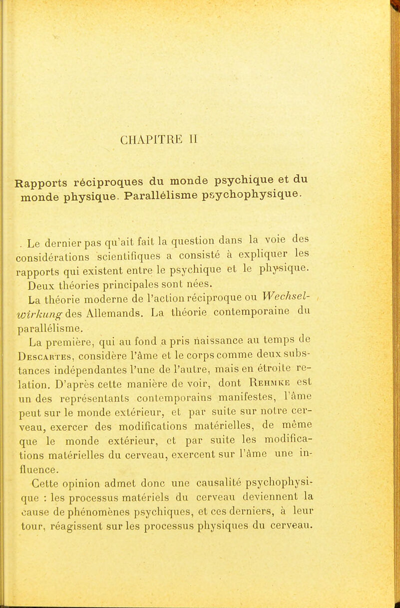 CHAPITRE II Rapports réciproques du monde psychique et du monde physique. Parallélisme psychophysique. . Le dernier pas qu'ait fait la question dans la voie des considérations scientifiques a consisté à expliquer les rapports qui existent entre le psychique et le physique. Deux théories principales sont nées. La théorie moderne de l'action réciproque ou Wechsel- Wirkung des Allemands. La théorie contemporaine du parallélisme. La première, qui au fond a pris naissance au temps de Descartes, considère l'âme et le corps comme deux subs- tances indépendantes l'une de l'autre, mais en étroite re- lation. D'après cette manière de voir, dont Rehmke est un des représentants contemporains manifestes, l'âme peut sur le monde extérieur, et par suite sur notre cer- veau, exercer des modifications matérielles, de même que le monde extérieur, et par suite les modifica- tions matérielles du cerveau, exercent sur l'âme une in- fluence. Cette opinion admet donc une causalité psychophysi- que : les processus matériels du cerveau deviennent la cause de phénomènes psychiques, et ces derniers, à leur tour, réagissent sur les processus physiques du cerveau.