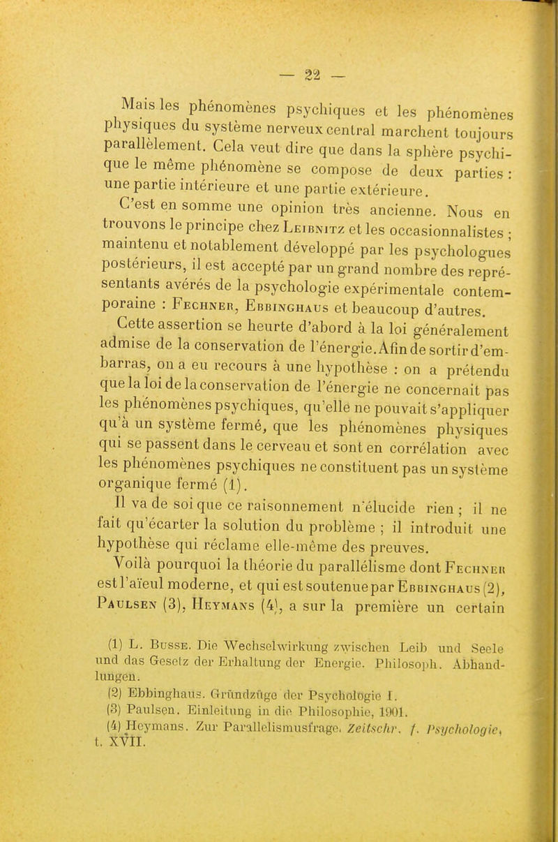 Mais les phénomènes psychiques et les phénomènes physiques du système nerveux central marchent toujours parallèlement. Cela veut dire que dans la sphère psychi- que le même phénomène se compose de deux parties : une partie intérieure et une partie extérieure. C'est en somme une opinion très ancienne. Nous en trouvons le principe chez Leibnitz et les occasionnalistes • maintenu et notablement développé par les psychologues postérieurs, il est accepté par un grand nombre des repré- sentants avérés de la psychologie expérimentale contem- poraine : Fechner, Ebbinghaus et beaucoup d'autres. Cette assertion se heurte d'abord à la loi généralement admise de la conservation de l'énergie. Afin de sortir d'em- barras, on a eu recours à une hypothèse : on a prétendu que la loi de la conservation de l'énergie ne concernait pas les phénomènes psychiques, qu'elle ne pouvait s'appliquer qu'à un système fermé, que les phénomènes physiques qui se passent dans le cerveau et sont en corrélation avec les phénomènes psychiques ne constituent pas un système organique fermé (1). Il va de soi que ce raisonnement nélucide rien ; il ne fait qu'écarter la solution du problème ; il introduit une hypothèse qui réclame elle-même des preuves. Voilà pourquoi la théorie du parallélisme dont Fecuiseh estl'aïeul moderne, et qui est soutenuepar Ebbinghaus (2), Paulsen (3), Heymans (4), a sur la première un certain (1) L. Busse. Die Wechsehvirkung z-\yischen Leib und Seole und das Gesetz der Erhaltung der Energie. Philosoph. Abhand- hm^en. (2) Ebbinghaus. Grûndzûgo dor Psychologie I. (3) Paulsen. Einleitung in die Philosophie, 1901. (4) Hoymans. Zur Parallelismusfrago, Zeitsckv. f. Psychologie, t. XVII.