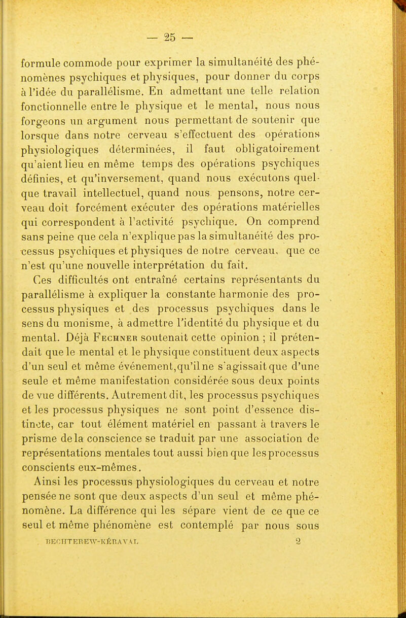 formule commode pour exprimer la simultanéité des phé- nomènes psychiques et physiques, pour donner du corps à l'idée du parallélisme. En admettant une telle relation fonctionnelle entre le physique et le mental, nous nous forgeons un argument nous permettant de soutenir que lorsque dans notre cerveau s'effectuent des opérations physiologiques déterminées, il faut obligatoirement qu'aient lieu en même temps des opérations psychiques définies, et qu'inversement, quand nous exécutons quel- que travail intellectuel, quand nous pensons, notre cer- veau doit forcément exécuter des opérations matérielles qui correspondent à l'activité psychique. On comprend sans peine que cela n'explique pas la simul tanéité des pro- cessus psychiques et physiques de notre cerveau, que ce n'est qu'une nouvelle interprétation du fait. Ces difficultés ont entraîné certains représentants du parallélisme à expliquer la constante harmonie des pro- cessus physiques et des processus psychiques dans le sens du monisme, à admettre l'identité du physique et du mental. Déjà Fechner soutenait cette opinion ; il préten- dait que le mental et le physique constituent deux aspects d'un seul et même événement,qu'il ne s'agissait que d'une seule et même manifestation considérée sous deux points de vue différents. Autrement dit, les processus psychiques et les processus physiques ne sont point d'essence dis- tincte, car tout élément matériel en passant à travers le prisme delà conscience se traduit par une association de représentations mentales tout aussi bien que les processus conscients eux-mêmes. Ainsi les processus physiologiques du cerveau et notre pensée ne sont que deux aspects d'un seul et même phé- nomène. La différence qui les sépare vient de ce que ce seul et même pbénomène est contemplé par nous sous lîECHTEBiEW-KÉBAVÀX 2