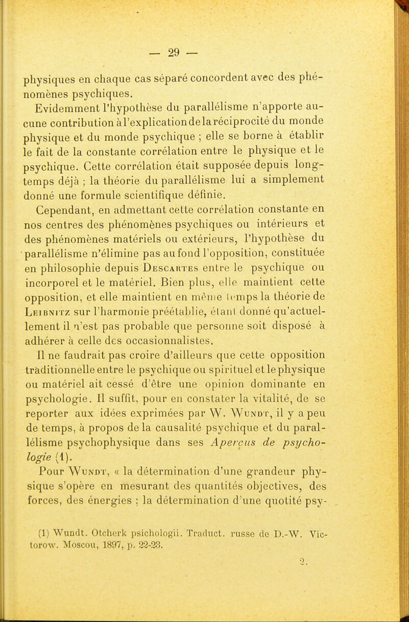 physiques en chaque cas séparé concordent avec des phé- nomènes psychiques. Evidemment l'hypothèse du parallélisme n'apporte au- cune contributionàl'explicationdelaréciprocité du monde physique et du monde psychique ; elle se borne à établir le fait de la constante corrélation entre le physique et le psychique. Cette corrélation était supposée depuis long- temps déjà ; la théorie du parallélisme lui a simplement donné une formule scientifique définie. Cependant, en admettant cette corrélation constante en nos centres des phénomènes psychiques ou intérieurs et des phénomènes matériels ou extérieurs, l'hypothèse du parallélisme n'élimine pas au fond l'opposition, constituée en philosophie depuis Descahtes entre le psychique ou incorporel et le matériel. Bien plus, elle maintient cette opposition, et elle maintient en même Ujmps la théorie de Leibnitz sur l'harmonie préétablie, élan! donné qu'actuel- lement il n'est pas probable que personne soit disposé à adhérer à celle des occasionnalistes. 11 ne faudrait pas croire d'ailleurs que cette opposition traditionnelle entre le psychique ou spirituel et le physique ou matériel ait cessé d'être une opinion dominante en psychologie. Il suffit, pour en constater la vitalité, de se reporter aux idées exprimées par W. Wundt, il y a peu de temps, à propos de la causalité psychique et du paral- lélisme psychophysique dans ses Aperçus de psycho- logie (1). Pour Wundt, « la détermination d'une grandeur phy- sique s'opère en mesurant des quantités objectives, des forces, des énergies ; la détermination d'une quotité psy- (1) Wundt. Otcherk psichologii. Traduct. russe de D.-W. Vic- torow. Moscou, 1897, p. 22-23.