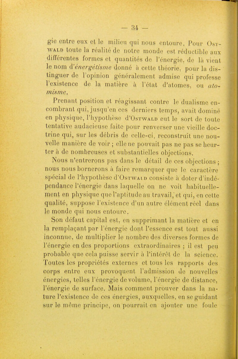 gie entre eux et le milieu qui nous entoure. Pour Ost- wald toute la réalité de notre monde est réductible aux différentes formes et quantités do l'énergie, de là vie'ul le nom d'énergétisme donné à cette théorie, pour la dis- tinguer de l'opinion généralement admise qui professe l'existence de la matière à l'état d'atomes, ou ato- misme. Prenant position et réagissant contre le dualisme en- combrant qui, jusqu'en ces derniers temps, avait dominé en physique, l'hypothèse d'OsTWALD eut le sort de toute tentative audacieuse faite pour renverser une vieille doc- trine qui, sur les débris de celle-ci, reconstruit une nou- velle manière de voir ; elle ne pouvait pas ne pas se heur- ter à de nombreuses et substantielles objections. Nous n'entrerons pas dans le détail de ces objections ; nous nous bornerons à faire remarquer que le caractère spécial de l'hypothèse d'OsTWAl d consiste à doter d'indé- pendance l'énergie dans laquelle on ne voit habituelle- ment en physique que l'aptitude au travail,'et qui, en cette qualité, suppose l'existence d'un autre élément réel dans le monde qui nous entoure. Son défaut capital est, en supprimant la matière et en la remplaçant par l'énergie dont l'essence est tout aussi inconnue, de multiplier le nombre des diverses formes de l'énergie en des proportions extraordinaires ; il est peu probable que cela puisse servir à l'intérêt de la science. Toutes les propriétés externes et tous les rapports des corps entre eux provoquent l'admission de nouvelles énergies, telles l'énergie de volume, l'énergie de distance, l'énergie de surface. Mais comment prouver dans la na- ture l'existence de ces énergies, auxquelles, en se guidant sur le môme principe, on pourrait en ajouter une foule
