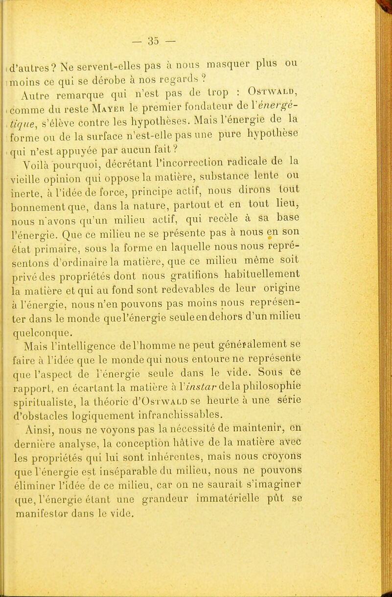d'autres? Ne servent-elles pas à nous masquer plus ou moins ce qui se dérobe à nos regards ? Autre remarque qui n'est pas de trop : Ostwald, comme du reste Mayeu le premier fondateur de Y énergé- tique, s'élève contre les hypothèses. Mais l'énergie de la forme ou de la surface n'est-elle pas une pure hypothèse qui n'est appuyée par aucun fait? Voilà pourquoi, décrétant l'incorrection radicale de la vieille opinion qui oppose la matière, substance lente ou inerte, à l'idée de force, principe actif, nous dirons tout bonnement que, dans la nature, partout et en tout lieu, nous n'avons qu'un milieu actif, qui recèle à sa base l'énergie. Que ce milieu ne se présente pas à nous en son état primaire, sous la forme en laquelle nous nous repré- sentons d'ordinaire la matière, que ce milieu même soit privé des propriétés dont nous gratifions habituellement la matière et qui au fond sont redevables de leur origine à l'énergie, nous n'en pouvons pas moins nous représen- ter dans le monde quel'énergie seule en dehors d'un milieu quelconque. Mais l'intelligence de l'homme ne peut généralement se faire à l'idée que le monde qui nous entoure ne représente que l'aspect de l'énergie seule dans le vide. Sous ce rapport, en écartant la matière à l'instar delà philosophie spiritualiste, la théorie d'Os i'WALD se heurte à une série d'obstacles logiquement infranchissables. Ainsi, nous ne voyons pas la nécessité de maintenir, en dernière analyse, la conception hâtive de la matière avec les propriétés qui lui sont inhérentes, mais nous croyons que l'énergie est inséparable du milieu, nous ne pouvons éliminer l'idée de ce milieu, car on ne saurait s'imaginer que, l'énergie étant une grandeur immatérielle pût se manifester dans le vide.