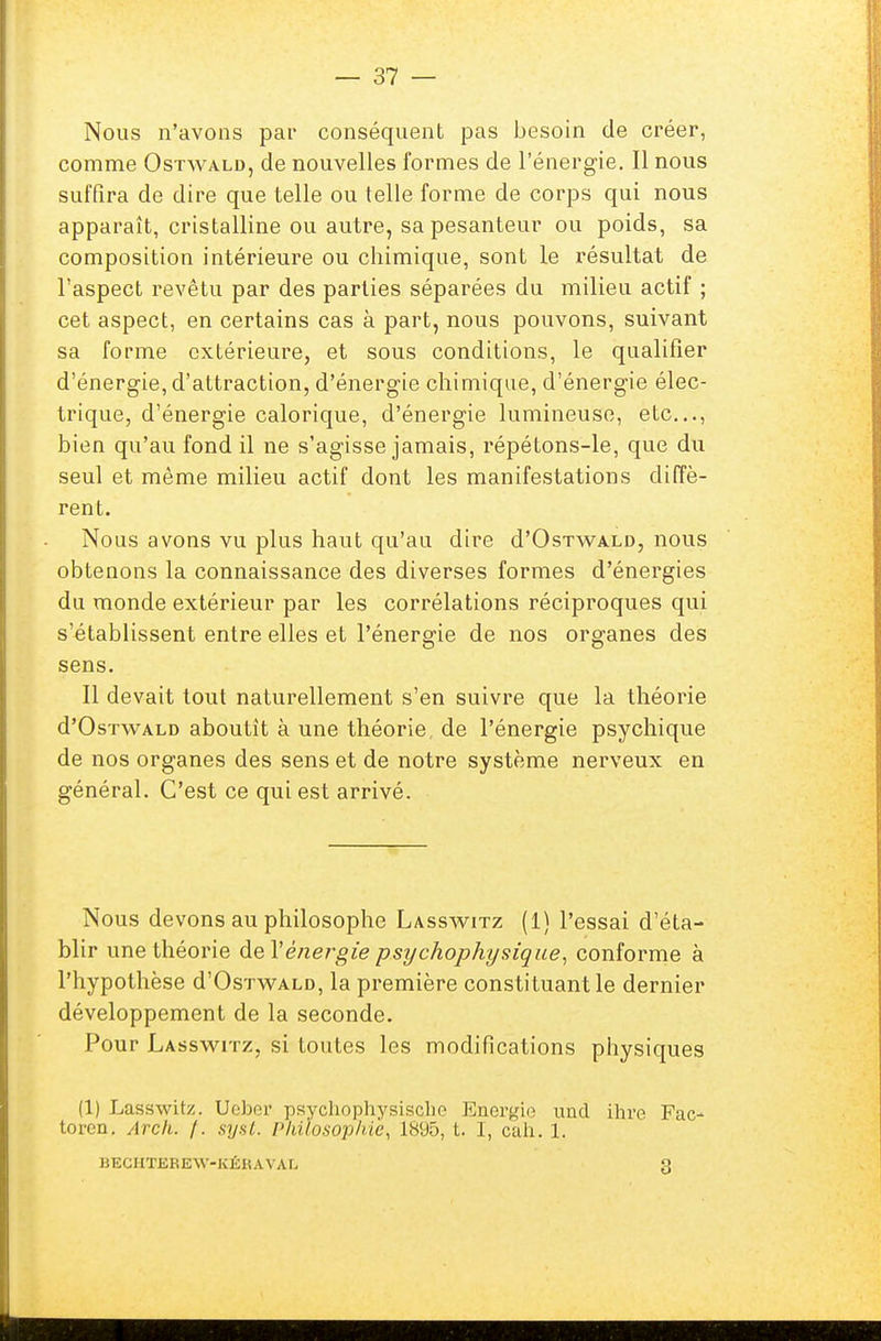 Nous n'avons par conséquent pas besoin de créer, comme Ostwald, de nouvelles formes de l'énergie. Il nous suffira de dire que telle ou telle forme de corps qui nous apparaît, cristalline ou autre, sa pesanteur ou poids, sa composition intérieure ou chimique, sont le résultat de l'aspect revêtu par des parties séparées du milieu actif ; cet aspect, en certains cas à part, nous pouvons, suivant sa forme extérieure, et sous conditions, le qualifier d'énergie, d'attraction, d'énergie chimique, d'énergie élec- trique, d'énergie calorique, d'énergie lumineuse, etc., bien qu'au fond il ne s'agisse jamais, répétons-le, que du seul et même milieu actif dont les manifestations diffè- rent. Nous avons vu plus haut qu'au dire d'OsTWALD, nous obtenons la connaissance des diverses formes d'énergies du monde extérieur par les corrélations réciproques qui s'établissent entre elles et l'énergie de nos organes des sens. Il devait tout naturellement s'en suivre que la théorie d'OsTWALD aboutît à une théorie de l'énergie psychique de nos organes des sens et de notre système nerveux en général. C'est ce qui est arrivé. Nous devons au philosophe Lasswitz (1) l'essai d'éta- blir une théorie de l'énergie psychophysique, conforme à l'hypothèse d'OsTWALD, la première constituant le dernier développement de la seconde. Pour Lasswitz, si toutes les modifications physiques (1) Lasswitz. Ueber psychophysische Energie imd ihre Fao toren. Arch. /. sysl. philosophie, 1895, t. I, cah. 1. BECHTEREW-KÉKAVAL 3