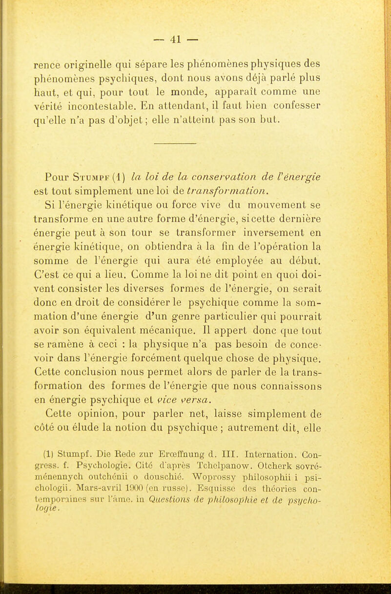rence originelle qui sépare les phénomènes physiques des phénomènes psychiques, dont nous avons déjà parlé plus haut, et qui, pour tout le monde, apparaît comme une vérité incontestable. En attendant, il faut bien confesser qu'elle n'a pas d'objet; elle n'atteint pas son but. Pour Stumpf (1) la loi de la conservation de Vénergie est tout simplement une loi de transformation. Si l'énergie kinétique ou force vive du mouvement se transforme en une autre forme d'énergie, si cette dernière énergie peut à son tour se transformer inversement en énergie kinétique, on obtiendra à la fin de l'opération la somme de l'énergie qui aura été employée au début. C'est ce qui a lieu. Comme la loi ne dit point en quoi doi- vent consister les diverses formes de l'énergie, on serait donc en droit de considérer le psychique comme la som- mation d'une énergie d'un genre particulier qui pourrait avoir son équivalent mécanique. Il appert donc que tout se ramène à ceci : la physique n'a pas besoin de conce- voir dans l'énergie forcément quelque chose de physique. Cette conclusion nous permet alors de parler de la trans- formation des formes de l'énergie que nous connaissons en énergie psychique et vice versa. Cette opinion, pour parler net, laisse simplement de côté ou élude la notion du psychique ; autrement dit, elle (1) Stumpf. Die Rede zur Erœffnung d. III. Internation. Gon- gress. f. Psychologie. Cite cFaprès Tchclpanow. Otcherk sovré- ménennych outchénii o douschié. Woprossy philosophii i psi- chologii. Mars-avril 1000 (en russe). Esquisse dos théories con- temporaines sur l'âme, in Questions de philosophie et de psycho- logie.