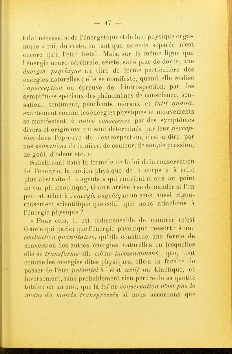 tulat nécessaire de l'énergétique et de la « physique orga- nique » qui, du reste, en tant que science séparée n'est encore qu'à l'état fœtal. Mais, sur la même ligne que l'énergie neuro- cérébrale, existe, sans plus de doute, une énergie psychique au titre de forme particulière des énergies naturelles ; elle se manifeste, quand elle réalise Va-perception ou épreuve de l'introspection, par les symptômes spéciaux des phénomènes de conscience^ sen- sation, sentiment, penchants moraux et tutti quanti, exactement comme les énergies physiques e t mouvements se manifestent à notre conscience par des symptômes divers et originaux qui sont déterminés par leur percep- tion dans l'épreuve de l'extrospection, c'est-à-dire par nos sensations de lumière, de couleur, de son,de pression, de goût, d'odeur etc. » Substituant dans la formule de la loi de la conservation de l'énergie, la notion physique de « corps » à celle plus abstraite d' « agents » qui convient mieux au point de vue philosophique, Grote arrive à se demander si l'on peut attacher à Y énergie psychique un sens aussi rigou- reusement scientifique que celui que nous attachons à l'énergie physique ? « Pour cela, il est indispensable de montrer (c'est Giiote qui parle) que l'énergie psychique ressortit à une évaluation quantitative, qu'elle constitue une forme de conversion des autres énergies naturelles en lesquelles elle se transforme elle-même incessamment-, que, tout comme les énergies dites physiques, elle a la faculté de passer de l'état potentiel à l'état actif ou kinétique, et inversement, sans probablement rien perdre de sa quotité totale ; en un mot, que la loi de conservation n'est pas le moins du monde transgressée si nous accordons que