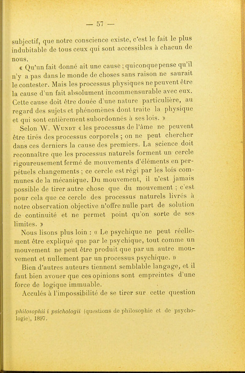 subjectif, que notre conscience existe, c'est le fait le plus indubitable de tous ceux qui sont accessibles à chacun de nous. « Qu'un fait donné ait une cause ; quiconquepense qu'il n'y a pas dans le monde de choses sans raison ne saurait le contester. Mais les processus physiques ne peuvent être la cause d'un fait absolument incommensurable avec eux. Cette cause doit être douée d'une nature particulière, au regard des sujets et phénomènes dont traite la physique et qui sont entièrement subordonnés à ses lois. » Selon W. Wundt « les processus de l'âme ne peuvent être tirés des processus corporels ; on ne peut chercher dans ces derniers la cause des premiers. La science doit reconnaître que les processus naturels forment un cercle rigoureusement fermé de mouvements d'éléments en per- pétuels changements ; ce cercle est régi par les lois com- munes de la mécanique. Du mouvement, il n'est jamais possible de tirer autre chose que du mouvement ; c'est pour cela que ce cercle des processus naturels livrés à notre observation objective n'offre nulle part de solution de continuité et ne permet point qu'on sorte de ses limites. » Nous lisons plus loin : « Le psychique ne peut réelle- ment être expliqué que par le psychique, tout comme un mouvement ne peut être produit que par un autre mou- vement et nullement par un processus psychique. » Bien d'autres auteurs tiennent semblable langage, et il faut bien avouer que ces opinions sont empreintes d'une force de logique immuable. Acculés à l'impossibilité de se tirer sur cette question philosopha i psichologii (questions de philosophie et de psycho- logie), 1897.