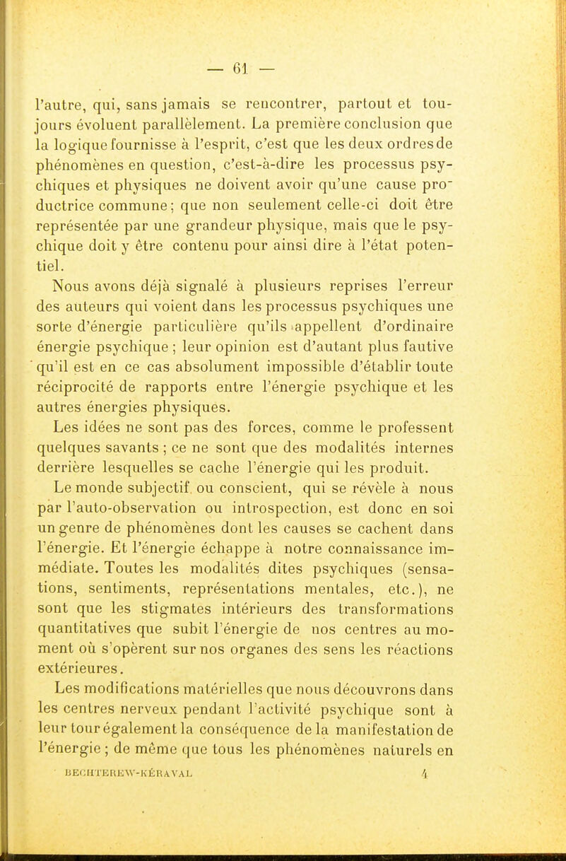 l'autre, qui, sans jamais se rencontrer, partout et tou- jours évoluent parallèlement. La première conclusion que la logique fournisse à l'esprit, c'est que les deux ordresde phénomènes en question, c'est-à-dire les processus psy- chiques et physiques ne doivent avoir qu'une cause pro- ductrice commune ; que non seulement celle-ci doit être représentée par une grandeur physique, mais que le psy- chique doit y être contenu pour ainsi dire à l'état poten- tiel. Nous avons déjà signalé à plusieurs reprises l'erreur des auteurs qui voient dans les processus psychiques une sorte d'énergie particulière qu'ils ^appellent d'ordinaire énergie psychique ; leur opinion est d'autant plus fautive qu'il est en ce cas absolument impossible d'établir toute réciprocité de rapports entre l'énergie psychique et les autres énergies physiques. Les idées ne sont pas des forces, comme le professent quelques savants ; ce ne sont que des modalités internes derrière lesquelles se cache l'énergie qui les produit. Le monde subjectif, ou conscient, qui se révèle à nous par l'auto-observation ou introspection, est donc en soi un genre de phénomènes dont les causes se cachent dans l'énergie. Et l'énergie échappe à notre connaissance im- médiate. Toutes les modalités dites psychiques (sensa- tions, sentiments, représentations mentales, etc.), ne sont que les stigmates intérieurs des transformations quantitatives que subit l'énergie de nos centres au mo- ment où s'opèrent sur nos organes des sens les réactions extérieures. Les modifications matérielles que nous découvrons dans les centres nerveux pendant l'activité psychique sont à leur tour également la conséquence delà manifestation de l'énergie ; de même que tous les phénomènes naturels en BECHTEREW-KÉRAVAL 4