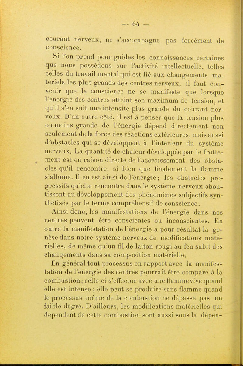 courant nerveux, ne s'accompagne pas forcément de conscience. Si l'on prend pour guides les connaissances certaines que nous possédons sur l'activité intellectuelle, telles celles du travail mental qui est lié aux changements ma- tériels les plus grands des centres nerveux, il faut con- venir que la conscience ne se manifeste que lorsque l'énergie des centres atteint son maximum de tension, et qu'il s'en suit une intensité plus grande du courant ner- veux. D'un autre côté, il est à penser que la tension plus ou moins grande de l'énergie dépend directement non seulement de la force des réactions extérieures, mais aussi d'obstacles qui se développent à l'intérieur du système nerveux. La quantité de chaleur développée par le frotte- , ment est en raison directe de l'accroissement des obsta- cles qu'il rencontre, si bien que finalement la flamme s'allume. Il en est ainsi de l'énergie ; les obstacles pro- gressifs qu'elle rencontre dans le système nerveux abou- tissent au développement des phénomènes subjectifs syn- thétisés par le terme compréhensif de conscience. Ainsi donc, les manifestations de l'énergie dans nos centres peuvent être conscientes ou inconscientes. En outre la manifestation de l'énergie a pour résultat la ge- nèse dans notre système nerveux de modifications maté- rielles, de même qu'un fil de laiton rougi au feu subit des changements dans sa composition matérielle. En général tout processus en rapport avec la manifes- tation de l'énergie des centres pourrait être comparé à la combustion; celle ci s'effectue avec une flamme vive quand elle est intense ; elle peut se produire sans flamme quand le processus même de la combustion ne dépasse pas un faible degré. D'ailleurs, les modifications matérielles qui dépendent de cette combustion sont aussi sous la dépen-