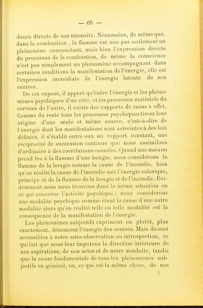 dance directe de son intensité. Néanmoins, de même que, dans la combustion , la flamme est non pas seulement un phénomène concomitant, mais bien l'expression directe du processus de la combustion, de même la conscience n'est pas simplement un phénomène accompagnant dans certaines conditions la manifestation de l'énergie, elle est l'expression immédiate de l'énergie latente de nos centres. De cet exposé, il appert qu'entre l'énergie et les phéno- mènes psychiques d'un côté, et les processus matériels du cerveau de l'autre, il existe des rapports de cause à effet. Comme du reste tous les processus psychiques tirent leur origine d'une seule et même source, c'est-à-dire de l'énergie dont les manifestations sont astreintes à des lois définies, il s'établit entre eux un rapport constant, une réciprocité de succession continue que nous assimilons d'ordinaire à des corrélations causales. Quand une maison prend feu à la flamme d'une bougie, nous considérons la flamme de la bougie comme la cause de l'incendie, bien qu'en réalité la cause de l'incendie soit l'énergie calorique, principe et de la flamme de la bougie et de l'incendie. Evi- demment nous nous trouvons dans la même situation en ce qui concerne l'activité psychique ; nous considérons une modalité psychique comme étant la cause d'une autre modalité alors qu'en réalité telle ou telle modalité est la conséquence de la manifestation de l'énergie. Les phénomènes subjectifs expriment ou plutôt, plus exactement, dénoncent l'énergie des centres. Mais ils sont accessibles à notre auto-observation ou introspection, ce qui l'ait que nous leur imputons la direction intérieure de nos aspirations, de nos actes et de notre conduite, tandis que la cause fondamentale de tous les phénomènes sub- jectifs en général, ou, ce qui est la même chose, de nos 4.