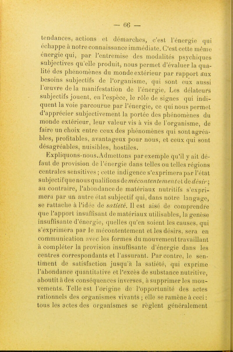 tendances, actions et démarches, c'est l'énergie qui échappe à noire connaissance immédiate. C'est celte même énergie qui, par l'entremise des modalités psychiques subjectives qu'elle produit, nous permet d'évaluer la qua- lité des phénomènes du monde extérieur par rapport aux besoins subjectifs de l'organisme, qui sont eux aussi l'œuvre de la manifestation de l'énergie. Les délateurs subjectifs jouent, en l'espèce, le rôle de signes qui indi- quent la voie parcourue par l'énergie, ce qui nous permet d'apprécier subjectivement la portée des phénomènes du monde extérieur, leur valeur vis à vis de l'organisme, de faire un choix entre ceux des phénomènes qui sont agréa- bles, profitables, avantageux pour nous, et ceux qui sont désagréables, nuisibles, hostiles. Expliquons-nous. Admettons par exemple qu'il y ait dé- faut de provision de l'énergie dans telles ou telles régions centrales sensitives ; cette indigence s'exprimera par l'état subjectif que nous qualifions de mécontentements de désir] au cont raire, l'abondance de matériaux nutritifs s'expri- mera par un autre état subjectif qui, dans notre langage, se rattache à l'idée de satiété. Il est aisé de comprendre que l'apport insuffisant de matériaux utilisables, la genèse insuffisante d'énergie, quelles qu'en soient les causes, qui s'exprimera par le mécontentement et lés désirs, sera en communication avec les formes du mouvement travaillant à compléter la provision insuffisante d'énergie dans les centres correspondants et l'assurant. Par contre, le sen- timent de satisfaction jusqu'à la satiété, qui exprime l'abondance quantitative et l'excès de substance nutritive, aboutit à des conséquences inverses, à supprimer les mou- vements. Telle fest l'origine de l'opportunité des actes rationnels des organismes vivants ; elle se ramène à ceci : tous les actes des organismes se règlent généralement