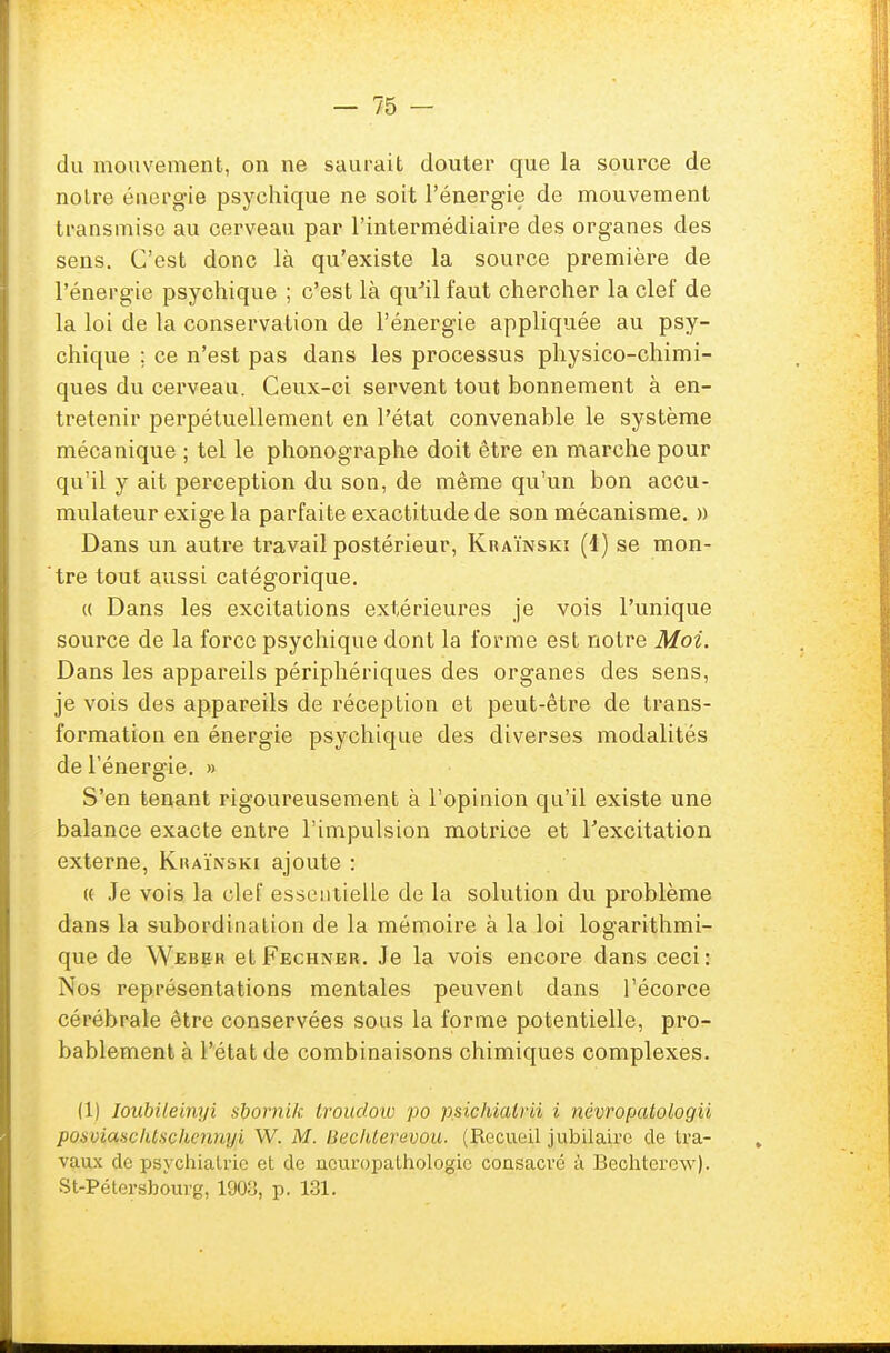 du mouvement, on ne saurait douter que la source de notre énergie psychique ne soit l'énergie de mouvement transmise au cerveau par l'intermédiaire des organes des sens. C'est donc là qu'existe la source première de l'énergie psychique ; c'est là qu'il faut chercher la clef de la loi de la conservation de l'énergie appliquée au psy- chique ; ce n'est pas dans les processus physico-chimi- ques du cerveau. Ceux-ci servent tout bonnement à en- tretenir perpétuellement en l'état convenable le système mécanique ; tel le phonographe doit être en marche pour qu'il y ait perception du son, de même qu'un bon accu- mulateur exige la parfaite exactitude de son mécanisme. » Dans un autre travail postérieur, Kraïnski (1) se mon- tre tout aussi catégorique. a Dans les excitations extérieures je vois l'unique source de la force psychique dont la forme est notre Moi. Dans les appareils périphériques des organes des sens, je vois des appareils de réception et peut-être de trans- formation en énergie psychique des diverses modalités de l'énergie. » S'en tenant rigoureusement à l'opinion qu'il existe une balance exacte entre l'impulsion motrice et l'excitation externe, Khaïnski ajoute : « Je vois la clef essentielle de la solution du problème dans la subordination de la mémoire à la loi logarithmi- que de Webek et Fechner. Je la vois encore dans ceci: Nos représentations mentales peuvent dans l'écorce cérébrale être conservées sous la forme potentielle, pro- bablement à l'état de combinaisons chimiques complexes. (1) Ioubileinyi sbornik troudoiu po p.sichialrii i névropalologii posviasclUscIu;iut,yi YV. M. liechterevou. (Recueil jubilaire de tra- vaux de psychiatrie et de ncuropathologic consacré à Bechterew),. St-Pétersbourg, 1903, p. 131.