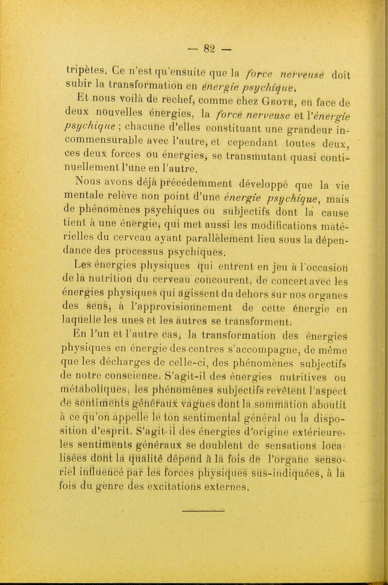 tripètes. Ce n'est qu'ensuite que la force nerveuse doit subir la transformation en énergie psychique. Et nous voilà de rechef, comme chez Ghote, en face de deux nouvelles énergies, la force nerveuse et l'énergie psychique ; chacune d'elles constituant une grandeur in- commensurable avec l'autre, et cependant toutes deux, ces deux forces ou énergies, se transmutant quasi conti- nuellement l'Une en l'autre. Nous avons déjà précédemment développé que la vie mentale relève non point d'une énergie psychique, mais de phénomènes psychiques ou subjectifs dont la cause tient à une énergie, qui met aussi les modifications maté- rielles du cerveau ayant parallèlement lieu sous la dépen- dance des processus psychiques. Les énergies physiques qui entrent en jeu à l'occasion delà nutrition du cerveau concourent, de concert avec les énergies physiques qui agissent du dehors sur nos organes des sens, à l'approvisionnement de cette énergie en laquelle les unes et les autres se transforment. En l'un et l'aut re caSj la transformation des énergies physiques en énergie des centres s'accompagne, de même que les décharges de celle-ci, des phénomènes subjectifs de notre conscience. S'agit-il des énergies nutritives ou métaboliques, les phénomènes subjectifs revotent l'aspect de sentiments généraux vagUes dont la sommation aboutit à ce qu'on appelle le ton sentimental général ou la dispo- sition d'esprit. S'agit-il des énergies d'origine extérieure» les sentiments généraux se doublent de sensations loca lisées dont la qualité dépend à là fols de l'organe senso- riel influencé par les forces physiques sus-indiquées, à la fois du genre des excitations externes.
